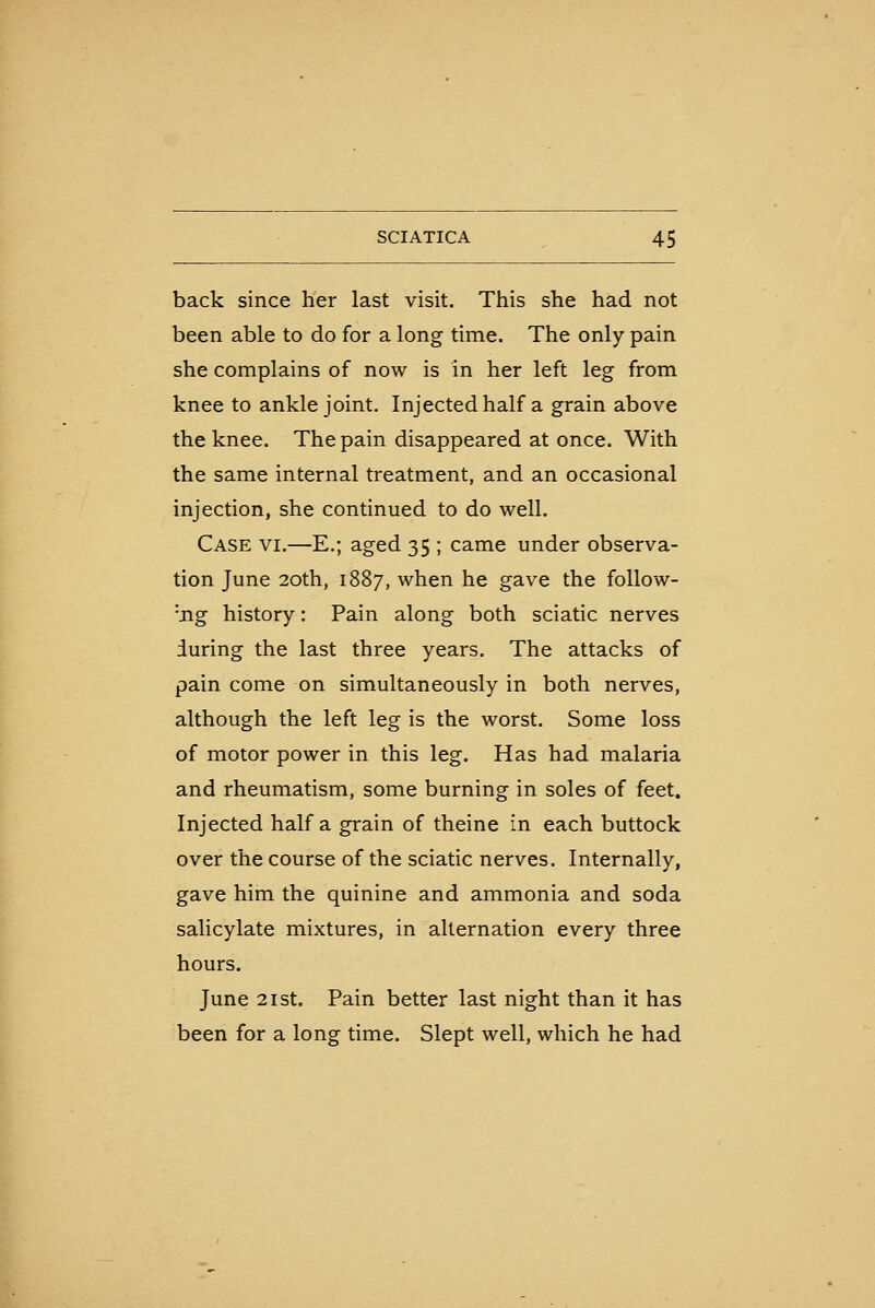 back since her last visit. This she had not been able to do for a long time. The only pain she complains of now is in her left leg from knee to ankle joint. Injected half a grain above the knee. The pain disappeared at once. With the same internal treatment, and an occasional injection, she continued to do well. Case vi.—E.; aged 35 ; came under observa- tion June 20th, 1887, when he gave the follow- •jig history: Pain along both sciatic nerves during the last three years. The attacks of pain come on simultaneously in both nerves, although the left leg is the worst. Some loss of motor power in this leg. Has had malaria and rheumatism, some burning in soles of feet. Injected half a grain of theine in each buttock over the course of the sciatic nerves. Internally, gave him the quinine and ammonia and soda salicylate mixtures, in alternation every three hours. June 21 St. Pain better last night than it has been for a long time. Slept well, which he had