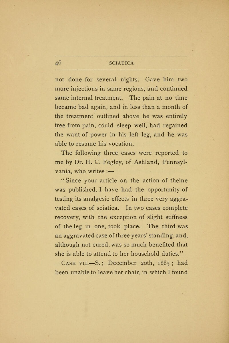 not done for several nights. Gave him two more injections in same regions, and continued same internal treatment. The pain at no time became bad again, and in less than a month of the treatment outlined above he was entirely free from pain, could sleep well, had regained the want of power in his left leg, and he was able to resume his vocation. The following three cases were reported to me by Dr. H. C. Fegley, of Ashland, Pennsyl- vania, who writes :—  Since your article on the action of theine was published, I have had the opportunity of testing its analgesic effects in three very aggra- vated cases of sciatica. In two cases complete recovery, with the exception of slight stiffness of the leg in one, took place. The third was an aggravated case of three years' standing, and, although not cured, was so much benefited that she is able to attend to her household duties. Case vii.—S.; December 20th, 1885; had been unable to leave her chair, in which I found