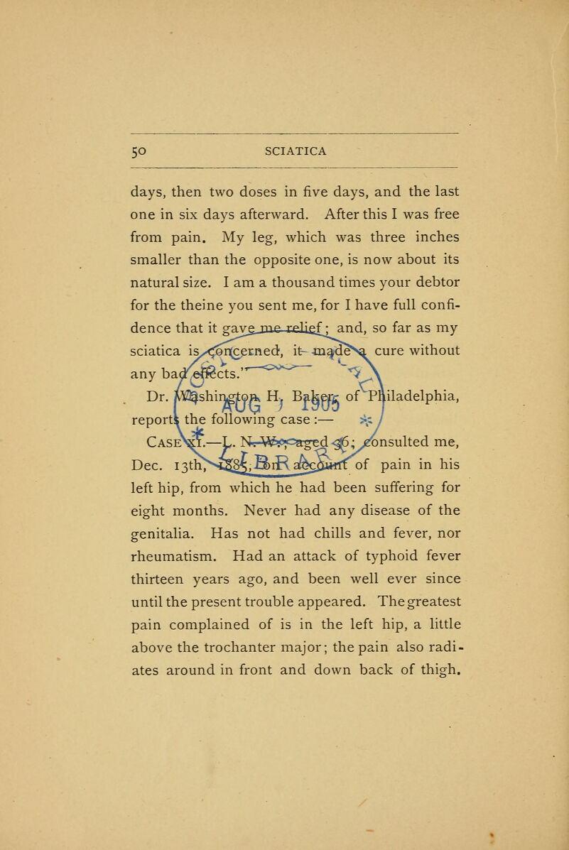 days, then two doses in five days, and the last one in six days afterward. After this I was free from pain. My leg, which was three inches smaller than the opposite one, is now about its natural size. I am a thousand times your debtor for the theine you sent me, for I have full confi- dence that it gavgj3ie-j;£lief: and, so far as my sciatica is,^<;^r^erned, it- jai^d^Na cure without any bacrel^cts. ''^'•'^ ' *^\ Dr. MZ^shinp-jtoa^ H. Bakerc of Philadelphia, reports the followmg case :— ^^ j CaseV^.—L. Nr-Mi^>P<=agEd^,yTOnsulted me, Dec. 13th'^'>^S[85,^rR afecSatft of pain in his left hip, from which he had been suffering for eight months. Never had any disease of the genitalia. Has not had chills and fever, nor rheumatism. Had an attack of typhoid fever thirteen years ago, and been well ever since until the present trouble appeared. The greatest pain complained of is in the left hip, a little above the trochanter major; the pain also radi- ates around in front and down back of thigh.