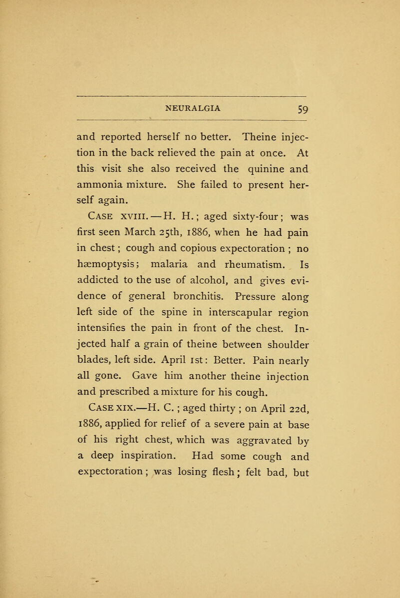 and reported herself no better. Theine injec- tion in the back relieved the pain at once. At this visit she also received the quinine and ammonia mixture. She failed to present her- self again. Case xviii. —H. H. ; aged sixty-four; was first seen March 25th, 1886, when he had pain in chest; cough and copious expectoration ; no haemoptysis; malaria and rheumatism. Is addicted to the use of alcohol, and gives evi- dence of general bronchitis. Pressure along left side of the spine in interscapular region intensifies the pain in front of the chest. In- jected half a grain of theine between shoulder blades, leftside. April ist: Better. Pain nearly all gone. Gave him another theine injection and prescribed a mixture for his cough. Case XIX.—H. C. ; aged thirty ; on April 22d, 1886, apphed for relief of a severe pain at base of his right chest, which was aggravated by a deep inspiration. Had some cough and expectoration ; was losing flesh; felt bad, but