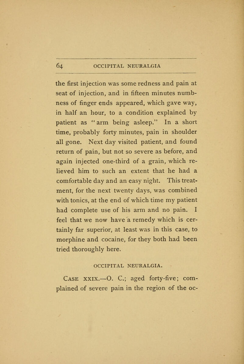 the first injection was some redness and pain at seat of injection, and in fifteen minutes numb- ness of finger ends appeared, which gave way, in half an hour, to a condition explained by patient as arm being asleep. In a short time, probably forty minutes, pain in shoulder all gone. Next day visited patient, and found return of pain, but not so severe as before, and again injected one-third of a grain, which re- lieved him to such an extent that he had a comfortable day and an easy night. This treat- ment, for the next twenty days, was combined with tonics, at the end of which time my patient had complete use of his arm and no pain. I feel that we now have a remedy which is cer- tainly far superior, at least was in this case, to morphine and cocaine, for they both had been tried thoroughly here. OCCIPITAL NEURALGIA. Case xxix.—O. C; aged forty-five; com- plained of severe pain in the region of the oc-