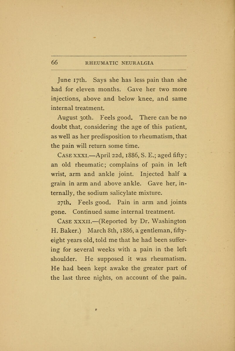 June 17th. Says she has less pain than she had for eleven months. Gave her two more injections, above and below knee, and same internal treatment. August 30th. Feels good. There can be no doubt that, considering the age of this patient, as well as her predisposition to rheumatism, that the pain will return some time. CaseXXXI.—April 22d, 1886, S. E.; aged fifty; an old rheumatic; complains of pain in left wrist, arm and ankle joint. Injected half a grain in arm and above ankle. Gave her, in- ternally, the sodium salicylate mixture. 27th, Feels good. Pain in arm and joints gone. Continued same internal treatment. Case xxxii.—(Reported by Dr. Washington H. Baker.) March 8th, 1886, a gentleman, fifty- eight years old, told me that he had been suffer- ing for several weeks with a pain in the left shoulder. He supposed it was rheumatism. He had been kept awake the greater part of the last three nights, on account of the pain.