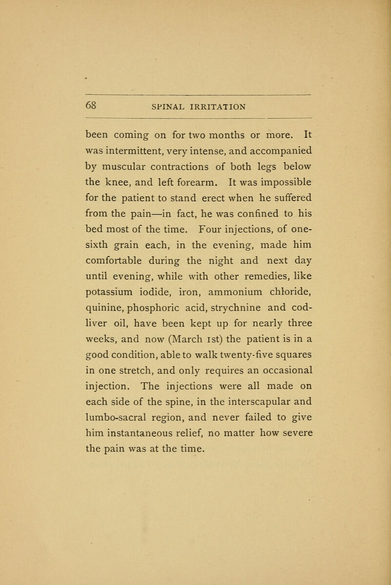 been coming on for two months or more. It was intermittent, very intense, and accompanied by muscular contractions of both legs below the knee, and left forearm. It was impossible for the patient to stand erect when he suffered from the pain—in fact, he was confined to his bed most of the time. Four injections, of one- sixth grain each, in the evening, made him comfortable during the night and next day until evening, while with other remedies, like potassium iodide, iron, ammonium chloride, quinine, phosphoric acid, strychnine and cod- liver oil, have been kept up for nearly three weeks, and now (March ist) the patient is in a good condition, able to walk twenty-five squares in one stretch, and only requires an occasional injection. The injections were all made on each side of the spine, in the interscapular and lumbo-sacral region, and never failed to give him instantaneous relief, no matter how severe the pain was at the time.