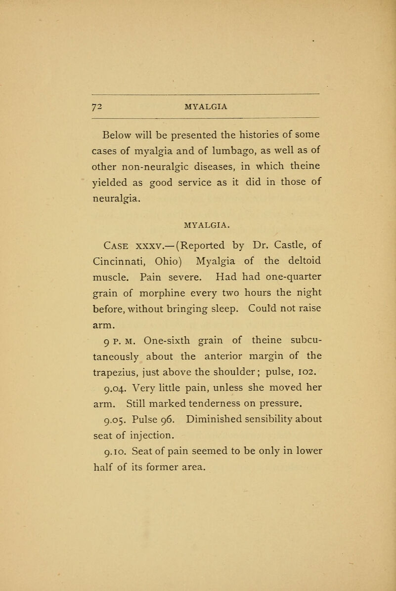 Below will be presented the histories of some cases of myalgia and of lumbago, as well as of other non-neuralgic diseases, in which theine yielded as good service as it did in those of neuralgia. MYALGIA. Case xxxv.—(Reported by Dr. Castle, of Cincinnati, Ohio) Myalgia of the deltoid muscle. Pain severe. Had had one-quarter grain of morphine every two hours the night before, without bringing sleep. Could not raise arm. 9 p. M. One-sixth grain of theine subcu- taneously about the anterior margin of the trapezius, just above the shoulder; pulse, 102. 9.04. Very little pain, unless she moved her arm. Still marked tenderness on pressure. 9.05. Pulse 96. Diminished sensibility about seat of injection. 9.10. Seat of pain seemed to be only in lower half of its former area.