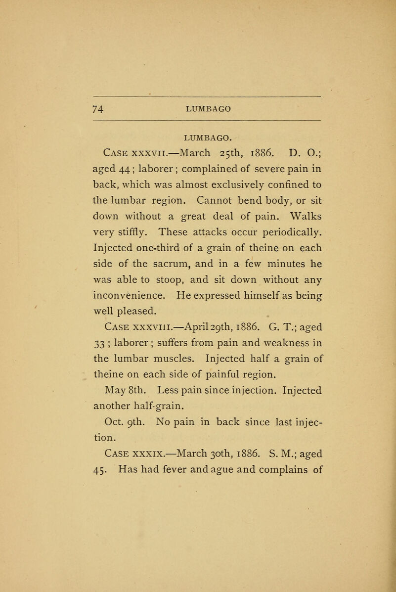 LUMBAGO. Case xxxvil—March 25th, 1886. D. O.; aged 44; laborer; complained of severe pain in back, which was almost exclusively confined to the lumbar region. Cannot bend body, or sit down without a great deal of pain. Walks very stiffly. These attacks occur periodically. Injected one-third of a grain of theine on each side of the sacrum, and in a few minutes he was able to stoop, and sit down without any inconvenience. He expressed himself as being well pleased. Case xxxviii.—April29th, 1886. G. T.; aged 33 ; laborer; suffers from pain and weakness in the lumbar muscles. Injected half a grain of theine on each side of painful region. May 8th. Less pain since injection. Injected another half-grain. Oct. 9th. No pain in back since last injec- tion. Case xxxix.—March 30th, 1886. S. M.; aged 45. Has had fever and ague and complains of