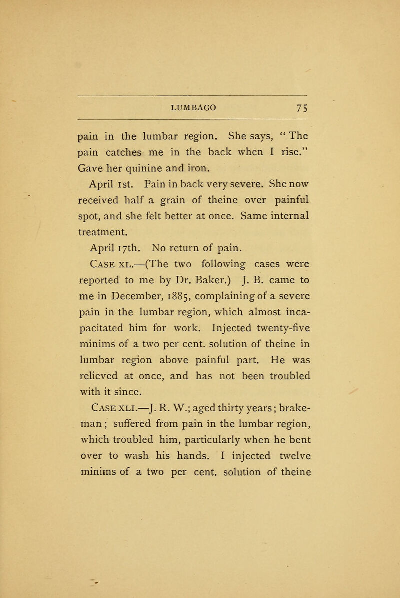 pain in the lumbar region. She says,  The pain catches me in the back when I rise. Gave her quinine and iron. April 1st. Pain in back very severe. She now received half a grain of theine over painful spot, and she felt better at once. Same internal treatment. April 17th. No return of pain. Case xl.—(The two following cases were reported to me by Dr. Baker.) J. B. came to me in December, 1885, complaining of a severe pain in the lumbar region, which almost inca- pacitated him for work. Injected twenty-five minims of a two per cent, solution of theine in lumbar region above painful part. He was relieved at once, and has not been troubled with it since. Case xli.—J. R. W.; aged thirty years; brake- man ; suffered from pain in the lumbar region, which troubled him, particularly when he bent over to wash his hands. I injected twelve minims of a two per cent, solution of theine