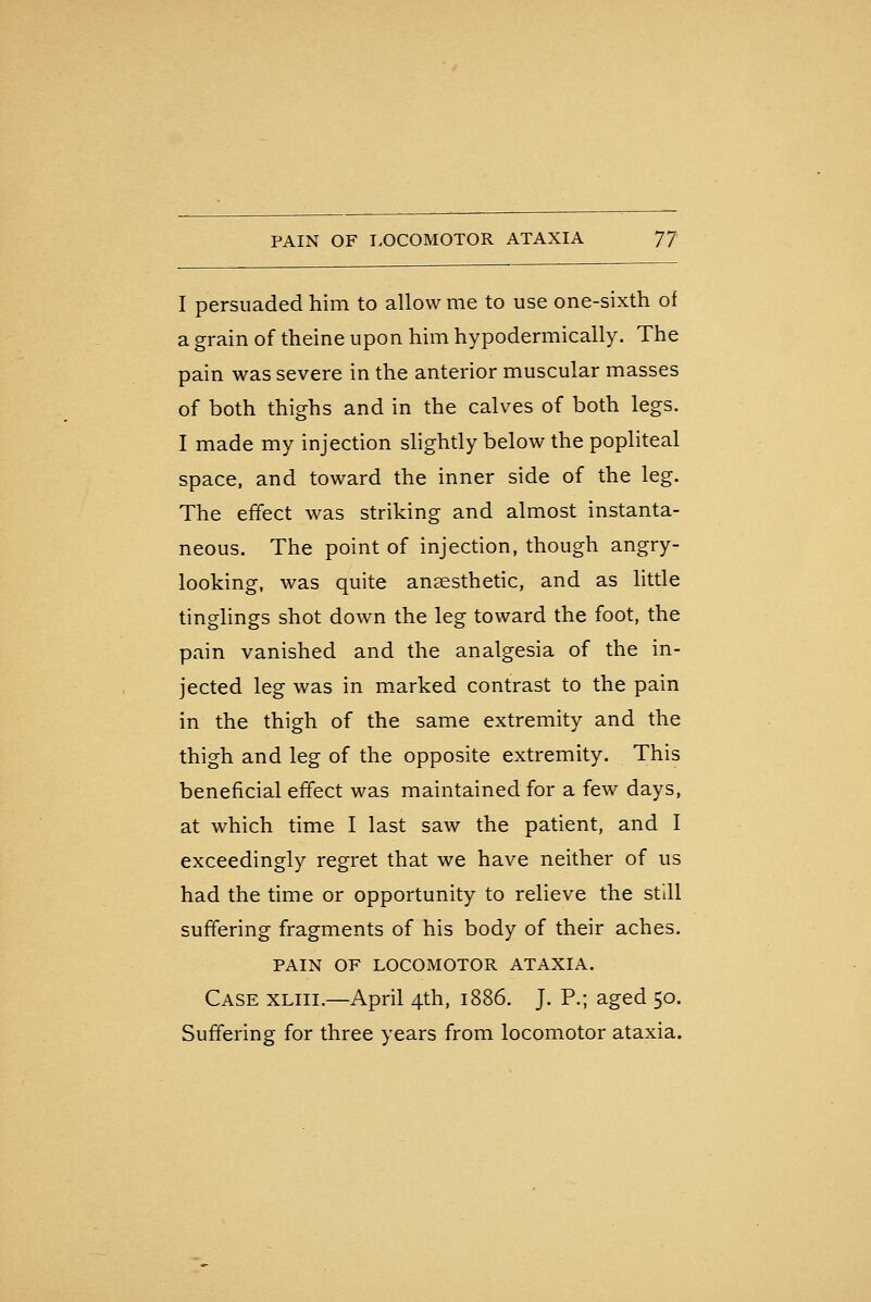 PAIN OF LOCOMOTOR ATAXIA 'JJ I persuaded him to allow me to use one-sixth of a grain of theine upon him hypodermically. The pain was severe in the anterior muscular masses of both thighs and in the calves of both legs. I made my injection slightly below the popliteal space, and toward the inner side of the leg. The effect was striking and almost instanta- neous. The point of injection, though angry- looking, was quite anaesthetic, and as little tinglings shot down the leg toward the foot, the pain vanished and the analgesia of the in- jected leg was in m.arked contrast to the pain in the thigh of the same extremity and the thigh and leg of the opposite extremity. This beneficial effect was maintained for a few days, at which time I last saw the patient, and I exceedingly regret that we have neither of us had the time or opportunity to relieve the still suffering fragments of his body of their aches. PAIN OF LOCOMOTOR ATAXIA. Case xliii.—April 4th, 1886. J. P.; aged 50. Suffering for three years from locomotor ataxia.