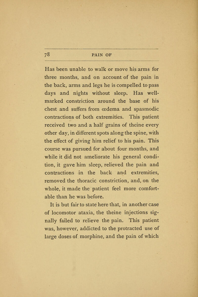 Has been unable to walk or move his arms for three months, and on account of the pain in the back, arms and legs he is compelled to pass days and nights without sleep. Has well- marked constriction around the base of his chest and suffers from oedema and spasmodic contractions of both extremities. This patient received two and a half grains of theine every other day, in different spots along the spine, with the effect of giving him relief to his pain. This course was pursued for about four months, and while it did not ameliorate his general condi- tion, it gave him sleep, relieved the pain and contractions in the back and extremities, removed the thoracic constriction, and, on the whole, it made the patient feel more comfort- able than he was before. It is but fair to state here that, in another case of locomotor ataxia, the theine injections sig- nally failed to relieve the pain. This patient was, however, addicted to the protracted use of large doses of morphine, and the pain of which