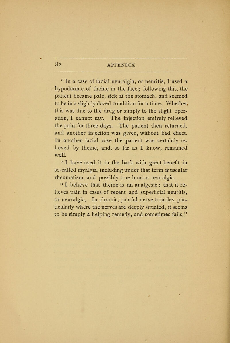 In a case of facial neuralgia, or neuritis, I used -a hypodermic of theine in the face; following this, the patient became pale, sick at the stomach, and seemed to be in a slightly dazed condition for a time. Whether, this was due to the drug or simply to the slight oper- ation, I cannot say. The injection entirely relieved the pain for three days. The patient then returned, and another injection was given, without bad effect. In another facial case the patient was certainly re- lieved by theine, and, so far as I know, remained well.  I have used it in the back with great benefit in so-called myalgia, including under that term muscular rheumatism, and possibly true lumbar neuralgia.  I believe that theine is an analgesic; that it re- lieves pain in cases of recent and superficial neuritis, or neuralgia. In chronic, painful nerve troubles, par- ticularly where the nerves are deeply situated, it seems to be simply a helping remedy, and sometimes fails.