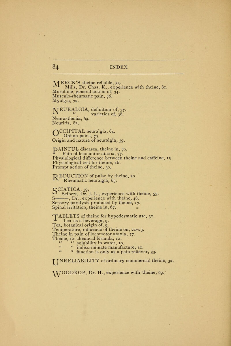 lyrERCK'S theine reliable, 33. ^^^ Mills, Dr. Chas. K., experience with theine, 81. Morphine, general action of, 34. Musculo-rheumatic pain, 76. Myalgia, 72. IVJEURALGIA, definition of, 37. ■■■^  varieties of, 38. Neurasthenia, 69. Neuritis, 82. r^CCIPITAL neuralgia, 64. ^^ Opium pains, 79. Origin and nature of neuralgia, 39. pAINFUL diseases, theine in, 70. -*- Pain of locomotor ataxia, 77. Physiological difference between theine and caffeine, 15. Physiological test for theine, 16. Prompt action of theine, 30. P EDUCTION of pnlse by theine, 20. ■^^ Rheumatic neuralgia, 65. CCIATICA, 39. '--' Seibert, Dr. J. L., experience with theine, 55. S , Dr., experience with theine, 48. Sensory paralysis produced by theine, 17. Spinal irritation, theine in, 67. , T^ABLETS of theine for hypodermatic use, 32. -^ Tea as a beverage, 9. Tea, botanical origin of, 9. Temperature, influence of theine on, 21-23. Theine in pain of locomotor ataxia, 77. Theine, its chemical formula, 10.   solubility in water, 10.   indiscriminate manufacture, 11.   function is only as a pain reliever, 33. T TNRELIABILITY of ordinary commercial theine, 32. VyODDROP, Dr. H., experience with theine, 69.-