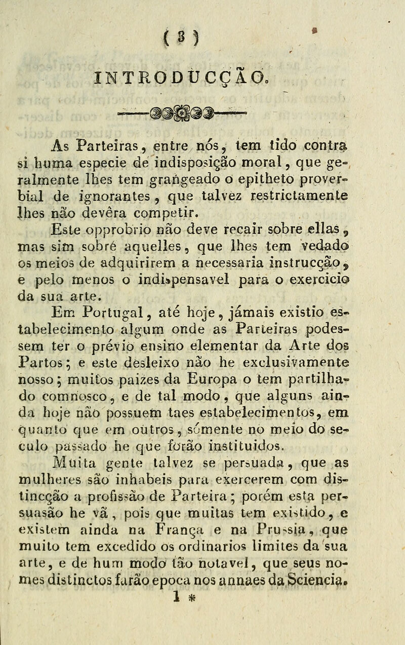 INTRODÚCCAd. As Parteiras, entre nós, tem tido contr^ si lujma espécie de indisposição moral, que ge» raimente lhes tem grangeado O epitheto prover- bial de ignorantes , que talvez restríctamente Jhes não devera competir. Este opprobrio não deve recair sobre ellas , mas sim sobre aquelles, que lhes tem vedado os meios de adquirirem a necessária instrucç^o, e peio menos o indispensável para o exercicio da sua arte. Enri Portugal, até hoje , jamais existio es- tabelecimento algum onde as Parteiras podes- sera ter o prévio ensino elementar da Arte dos Partos; e este desleixo não he exclusivamente nosso; muitos paizes da Europa o tem partilha- do comnosco, e de tal modo, que alguns ain- da hoje não possuem taes estabelecimentos, em quanto que em outros, somente no meio do sé- culo passado he que forão instituídos. Muita gente talvez se persuada, que as mulheres são inhabeis para exercerem com dis- tincção a profissão de Parteira; porém esta per- suasão he vã, pois que muitas tem existido, e existem ainda na França e na Pru^sia, que muito tem excedido os ordinários limites da sua arte, e de hum modo tão notável, que seus no- mes distinctos farão época nos annaes da Scienciíi, 1 *