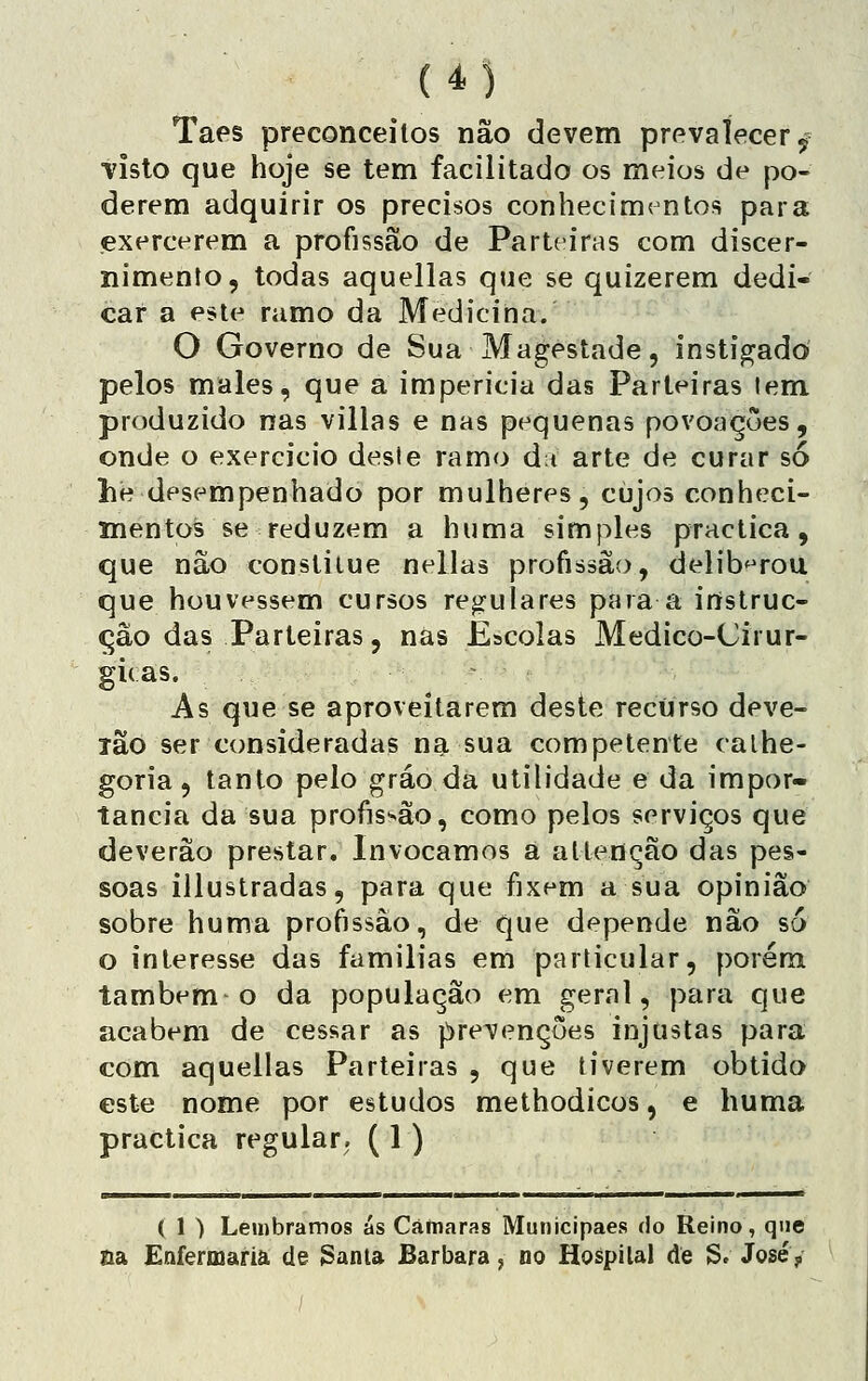 Taes preconceilos não devem prevalecer 5 •visto que hoje se tem facilitado os meios de po- derem adquirir os precisos conhecimt-ntos para exercerem a profissão de Parteiras com discer- nimento, todas aquellas que se quizerem dedi- car a este ramo da Medicina. O Governo de Sua Magestade, instigado pelos males, que a impericia das Parteiras lem produzido nas villas e nas pequenas povonçues, onde o exercício desle ramo di arte de curar só he desempenhado por mulheres, cujos conheci- mentos se reduzem a huma simples practica, que não constilue nellas profissão, deliberou que houvessem cursos rej^rulares para a irtstruc- çâo das Parteiras, nas Escolas Medico-Cirur- gi( as. As que se aproveitarem deste recurso deve- lâo ser consideradas na sua competente calhe- goria , tanto pelo gráo da utilidade e da impor- tância da sua profissão, como pelos serviços que deverão prestar. Invocamos a atlenção das pes- soas iilustradas, para que fixem a sua opinião sobre huma profissão, de que depende não s6 o interesse das famílias em particular, porém também o da população em geral, para que acabem de cessar as prevenções injustas para com aquellas Parteiras , que tiverem obtido este nome por estudos methodicos, e huma practica regular, ( 1 ) ( 1 ) Lembramos ás Câmaras Municipaes do Reino, que aa Enfermaria de 3anla Barbara j no Hospital de S. José 5.