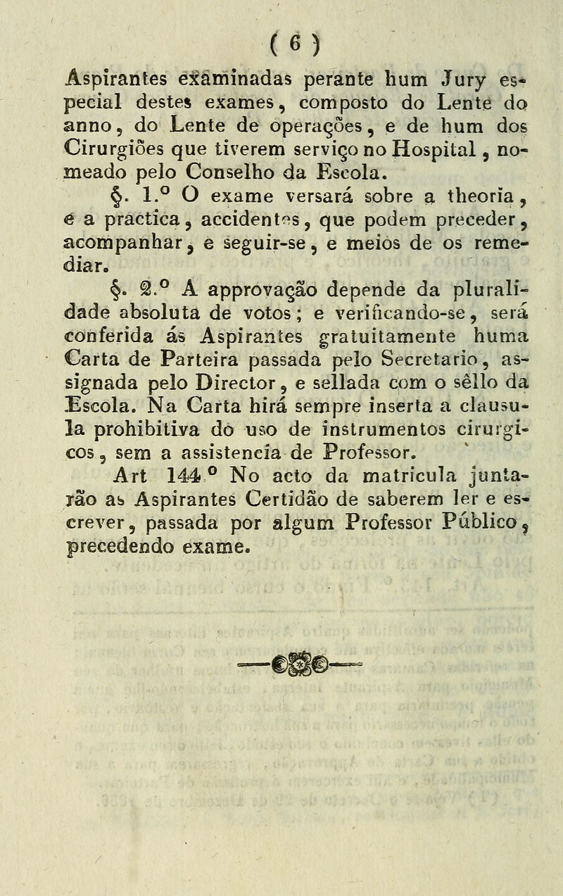 Aspirantes examinadas perante hum Jury es- pecial destes exames, composto do Lente do anno, do Lente de operações, e de hum dos Cirurgiões que tiverem serviço no Hospital, no- meado pelo Conselho da Escola. §. 1.° O exame versará sobre a theoria, é a practica, accidentos, que podem preceder, acompanhar, e seguir-se, e meios de os reme- diar. §. ^.° A approvação depende da plurali- dade absoluta de votos; e veriíicando-se, será conferida ás Aspirantes gratuitamente huma Carta de Parteira passada pelo Secretario, as- signada pelo Director, e seílada com o sêllo da Escola. Na Carta hirá sempre inserta a clausu- la prohibitiya do uso de instrumentos cirúrgi- cos, sem a assistência de Professor. Art 144 ** No acto da matrícula junía- xão ab Aspirantes Certidão de saberem ler e es- crever, passada por algum Professor Publico 5 precedendo exame.
