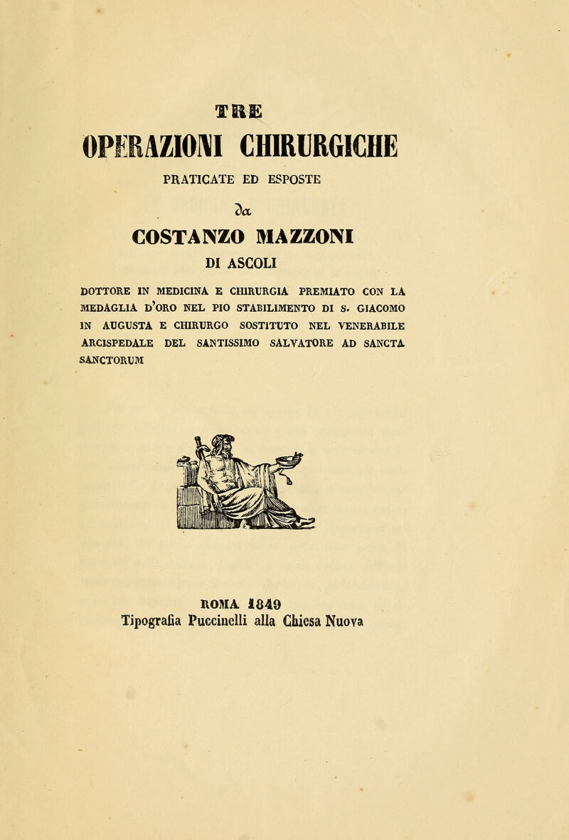 OPERAZIONI CHIRURGICHE PRATICATE ED ESPOSTE COSTANZO MAZZONI DI ASCOLI DOTTORE IN MEDICINA E CHIRURGIA PREMIATO CON LA MEDAGLIA D'ORO NEL PIO STABILIMENTO DI S. GIACOMO IN AUGUSTA E CHIRURGO SOSTITUTO NEL VENERABILE ARCISPEDALE DEL SANTISSIMO SALVATORE AD SANCTA SANCTORUM ROMA 1849 Tipografia Puccinelli alla Chiesa Nuova