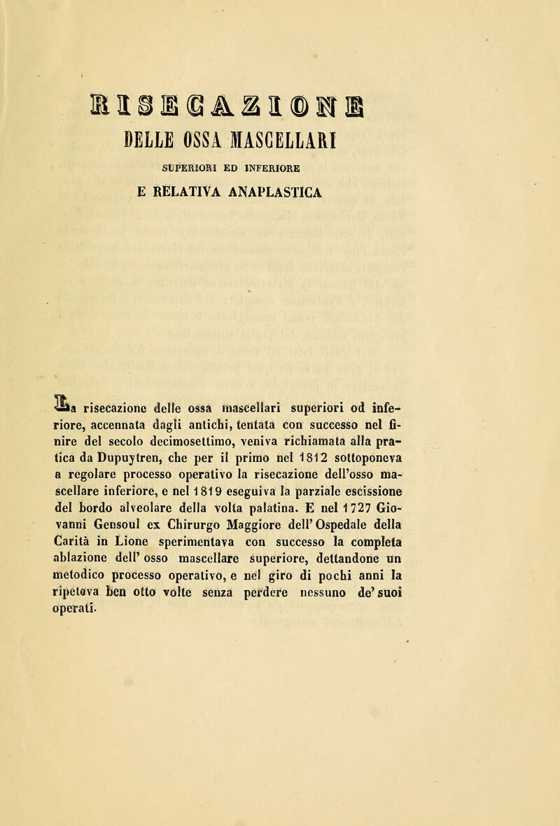 ffllLSIB(BA21<DIfe DELLE OSSA MASCELLARI SUPERIORI ED INFERIORE E RELATIVA ANAPLASTICA <&a risecazione delle ossa mascellari superiori od infe- riore, accennata dagli antichi, tentata con successo nel fi- nire del secolo decimosettimo, veniva richiamata alla pra- tica da Dupuytren, che per il primo nel 1812 sottoponeva a regolare processo operativo la risecazione dell'osso ma- scellare inferiore, e nel 1819 eseguiva la parziale escissione del bordo alveolare della volta palatina. E nel 1727 Gio- vanni Gensoul ex Chirurgo Maggiore dell' Ospedale della Carità in Lione sperimentava con successo la completa ablazione dell' osso mascellare superiore, dettandone un metodico processo operativo, e nel giro di pochi anni la ripeteva ben otto vòlte senza perdere nessuno de'suoi operati.