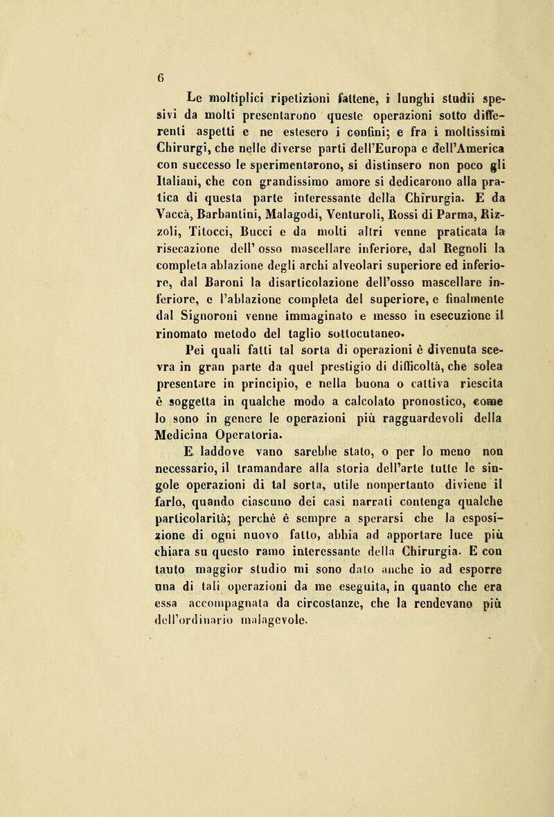 Le moltiplici ripetizioni fattene, i lunghi studii spe- sivi da molti presentarono queste operazioni sotto diffe- renti aspetti e ne estesero i confini; e fra i moltissimi Chirurgi, che nelle diverse parti dell'Europa e dell'America con successo le sperimentarono, si distinsero non poco gli Italiani, che con grandissimo amore si dedicarono alla pra- tica di questa parte interessante della Chirurgia. E da Vacca, Barbantini, Malagodi, Venturoli, Rossi di Parma, Riz- zoli, Titocci, Bucci e da molti altri venne praticata la risecazione dell' osso mascellare inferiore, dal Regnoli la completa ablazione degli archi alveolari superiore ed inferio- re, dal Baroni la disarticolazione dell'osso mascellare in- feriore, e l'ablazione completa del superiore, e finalmente dal Signoroni venne immaginato e messo in esecuzione il rinomato metodo del taglio sottocutaneo. Pei quali fatti tal sorta di operazioni è divenuta sce- vra in gran parte da quel prestigio di difficoltà, che solea presentare in principio, e nella buona o cattiva riescita è soggetta in qualche modo a calcolato pronostico, come lo sono in genere le operazioni più ragguardevoli della Medicina Operatoria. E laddove vano sarebbe stato, o per lo meno non necessario, il tramandare alla storia dell'arte tutte le sin- gole operazioni di tal sorta, utile nonpertanto diviene il farlo, quando ciascuno dei casi narrati contenga qualche particolarità; perchè è sempre a sperarsi che la esposi- zione di ogni nuovo fatto, abbia ad apportare luce più. chiara su questo ramo interessante della Chirurgia. E con tauto maggior studio mi sono dato anche io ad esporre una di tali operazioni da me eseguita, in quanto che era essa accompagnata da circostanze, che la rendevano più degl'ordinario malagevole.