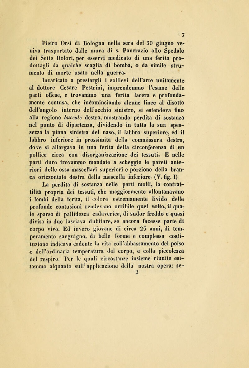Pietro Orsi di Bologna nella sera del 30 giugno ve- niva trasportato dalle mura di s. Pancrazio allo Spedale dei Sette Dolori, per esservi medicato di una ferita pro- dottagli da qualche scaglia di bomba, o da simile stru- mento di morte usato nella guerra. Incaricato a prestargli i sollievi dell'arte unitamente al dottore Cesare Peslrini, imprendemmo l'esame delle parti offese, e trovammo una ferita lacera e profonda- mente contusa, che incominciando alcune linee al disotto dell'angolo interno dell'occhio sinistro, si estendeva fino alla regione buccole destra, mostrando perdita di sostanza nel punto di dipartenza, dividendo in tutta la sua spes- sezza la pinna sinistra del naso, il labbro superiore, ed il labbro inferiore in prossimità della commessura destra, dove si allargava in una ferita della circonferenza di un pollice circa con disorganizzazione dei tessuti. E nelle parti dure trovammo mandate a scheggio le pareti ante- riori delle ossa mascellari superiori e porzione della bran- ca orizzontale destra della mascella inferiore. (V.-fig. I) La perdita di sostanza nelle parti molli, la contrat- tilità propria dei tessuti, che maggiormente allontanavano i lembi della ferita, il colore estremamente livido delle profonde contusioni rendevano orribile quel volto, il qua- le sparso di pallidezza cadaverica, di sudor freddo e quasi diviso in due lasciava dubitare, se ancora facesse parte di corpo vivo. Ed invero giovane di circa 25 anni, di tem- peramento sanguigno, di belle forme e complessa costi- tuzione indicava cadente la vita coll'abbassamento del polso e dell'ordinaria temperatura del corpo, e colla piccolezza del respiro. Per le quali circostanze insieme riunite esi- tammo alquanto sull' applicazione della nostra opera: se- 2