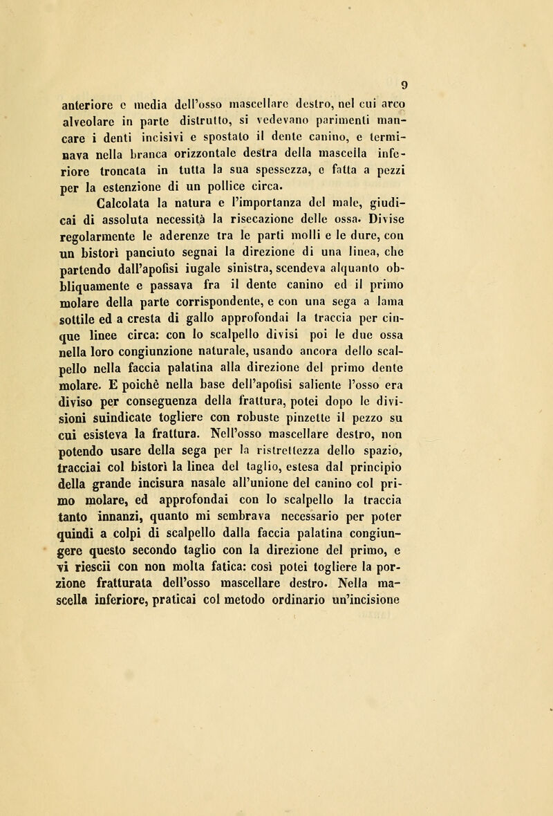 anteriore e media dell'osso mascellare destro, nel cui arco alveolare in parte distrutto, si vedevano parimenti man- care i denti incisivi e spostato il dente canino, e termi- nava nella branca orizzontale destra della mascella infe- riore troncala in tutta la sua spessezza, e fatta a pezzi per la estenzione di un pollice circa. Calcolata la natura e l'importanza del male, giudi- cai di assoluta necessità la risecazione delle ossa. Divise regolarmente le aderenze ira le parti molli e le dure, con un bistorì panciuto segnai la direzione di una linea, che partendo dall'apofisi iugale sinistra, scendeva alquanto ob- bliquamente e passava fra il dente canino ed il primo molare della parte corrispondente, e con una sega a lama sottile ed a cresta di gallo approfondai la traccia per cin- que linee circa: con lo scalpello divisi poi le due ossa nella loro congiunzione naturale, usando ancora dello scal- pello nella faccia palatina alla direzione del primo dente molare. E poiché nella base dell'apofisi saliente l'osso era diviso per conseguenza della frattura, potei dopo le divi- sioni suindicate togliere con robuste pinzette il pezzo su cui esisteva la frattura. Nell'osso mascellare destro, non potendo usare della sega per la ristrettezza dello spazio, tracciai col bistorì la linea del taglio, estesa dal principio della grande incisura nasale all'unione del canino col pri- mo molare, ed approfondai con lo scalpello la traccia tanto innanzi, quanto mi sembrava necessario per poter quindi a colpi di scalpello dalla faccia palatina congiun- gere questo secondo taglio con la direzione del primo, e vi riescii con non molta fatica: così potei togliere la por- zione fratturata dell'osso mascellare destro. Nella ma- scella inferiore, praticai col metodo ordinario un'incisione