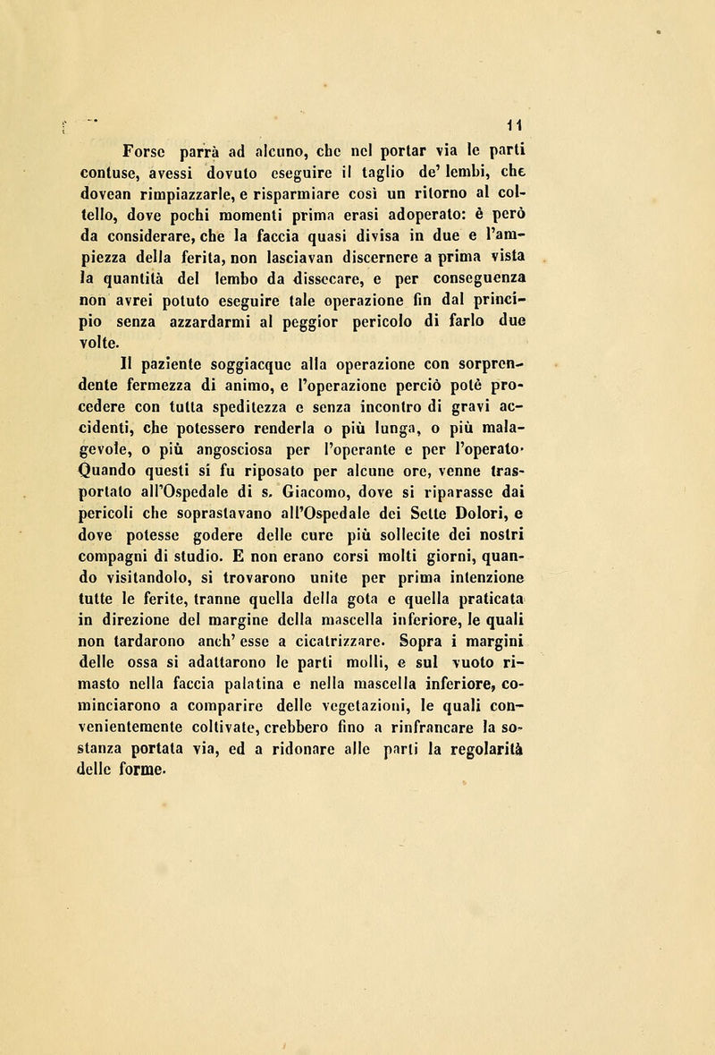 Forse parrà ad alcuno, che nel portar via le parti contuse, avessi dovuto eseguire il taglio de' lembi, che dovean rimpiazzarle, e risparmiare così un ritorno al col- tello, dove pochi momenti prima erasi adoperato: è però da considerare, che la faccia quasi divisa in due e l'am- piezza della ferita, non lasciavan discernere a prima vista la quantità del lembo da dissecare, e per conseguenza non avrei potuto eseguire tale operazione fin dal princi- pio senza azzardarmi al peggior pericolo di farlo due volte. Il paziente soggiacque alla operazione con sorpren- dente fermezza di animo, e l'operazione perciò potè pro- cedere con tutta speditezza e senza incontro di gravi ac- cidenti, che potessero renderla o più lunga, o più mala- gevole, o più angosciosa per l'operante e per l'operato* Quando questi si fu riposato per alcune ore, venne tras- portalo all'Ospedale di s. Giacomo, dove si riparasse dai pericoli che soprastavano all'Ospedale dei Sette Dolori, e dove potesse godere delle cure più sollecite dei nostri compagni di studio. E non erano corsi molti giorni, quan- do visitandolo, si trovarono unite per prima intenzione tutte le ferite, tranne quella della gota e quella praticata in direzione del margine della mascella inferiore, le quali non tardarono anch' esse a cicatrizzare. Sopra i margini delle ossa si adattarono le parti molli, e sul vuoto ri- masto nella faccia palatina e nella mascella inferiore, co- minciarono a comparire delle vegetazioni, le quali con- venientemente coltivate, crebbero fino a rinfrancare la so* stanza portata via, ed a ridonare alle parli la regolarità delle forme-