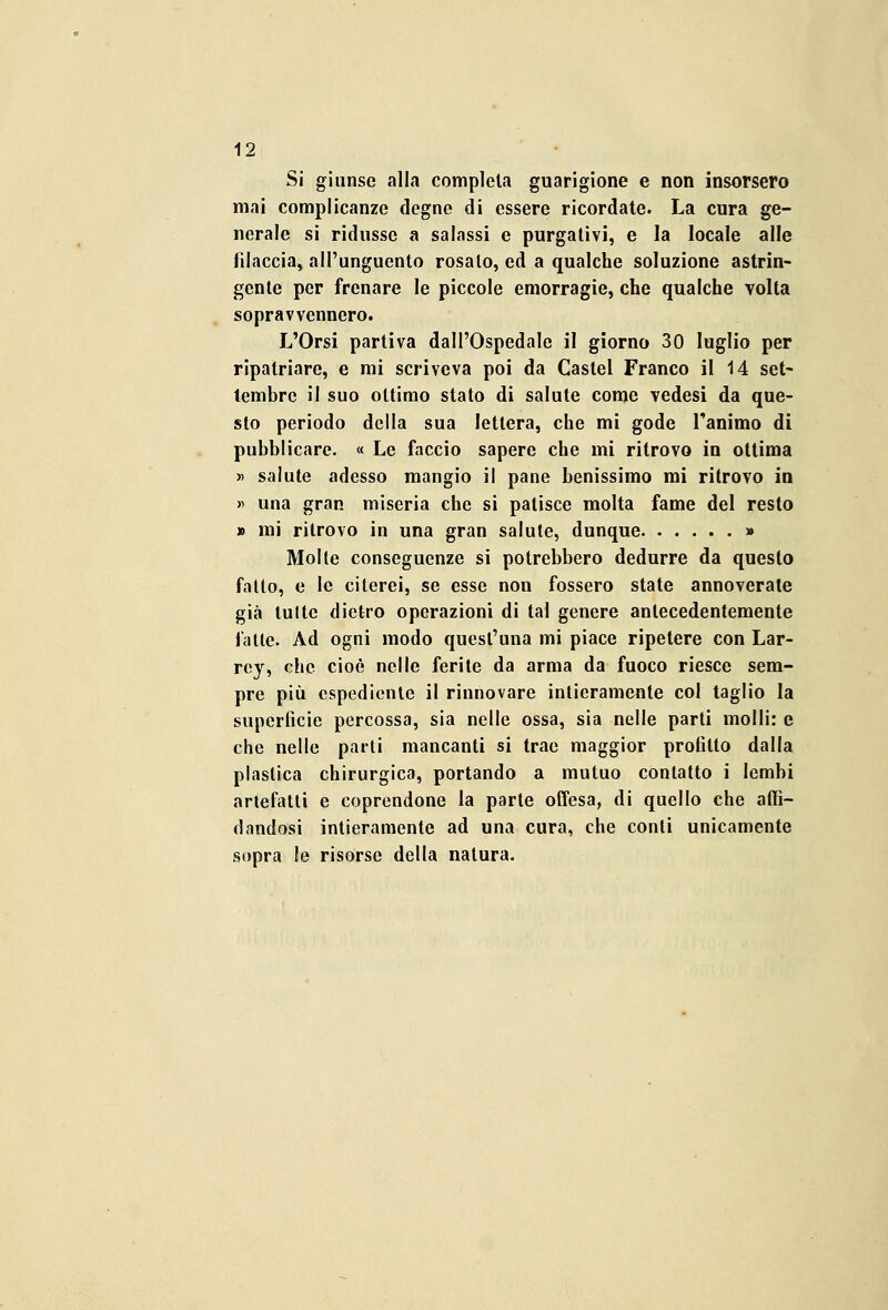 Si giunse alla completa guarigione e non insorsero mai complicanze degne di essere ricordate. La cura ge- nerale si ridusse a salassi e purgativi, e la locale alle filaccia, all'unguento rosalo, ed a qualche soluzione astrin- gente per frenare le piccole emorragie, che qualche volta sopravvennero. L'Orsi partiva dall'Ospedale il giorno 30 luglio per ripatriare, e mi scriveva poi da Castel Franco il 14 set- tembre il suo ottimo stato di salute come vedesi da que- sto periodo della sua lettera, che mi gode l'animo di pubblicare. « Le faccio sapere che mi ritrovo in ottima » salute adesso mangio il pane benissimo mi ritrovo in » una gran miseria che si patisce molta fame del resto » mi ritrovo in una gran salute, dunque » Molte conseguenze si potrebbero dedurre da questo fatto, e le citerei, se esse non fossero state annoverate già tulle dietro operazioni di tal genere antecedentemente fatte. Ad ogni modo quest'una mi piace ripetere con Lar- rey, che cioè nelle ferite da arma da fuoco riesce sem- pre più espediente il rinnovare intieramente col taglio la superficie percossa, sia nelle ossa, sia nelle parti molli: e che nelle parti mancanti si trae maggior profitto dalla plastica chirurgica, portando a mutuo contatto i lembi arlefatti e coprendone la parte offesa, di quello che affi- dandosi intieramente ad una cura, che conti unicamente sopra le risorse della natura.