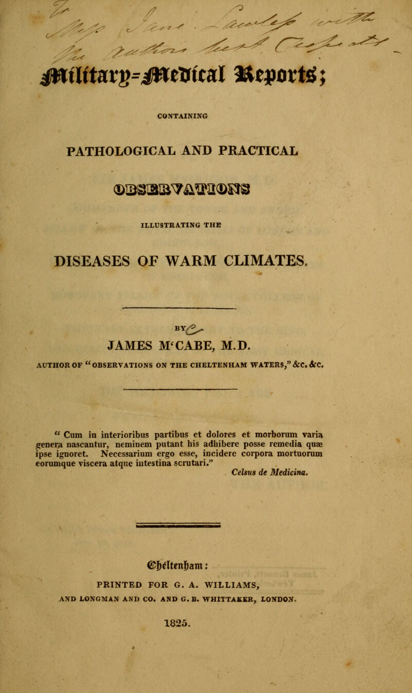 * 0 f' s * s?^<-^*^ ^ jwtjttarg=jwe&tcal totpoxte; CONTAINING PATHOLOGICAL AND PRACTICAL ILLUSTRATING THE DISEASES OF WARM CLIMATES, JAMES M'CABE, M.D. AUTHOR OF OBSERVATIONS ON THE CHELTENHAM WATERS, &C. &C.  Cum in interioribus partibus et dolores et morborum varia genera nascantur, neminem putant his adhibere posse remedia quas ipse ignoret. Necessarium ergo esse, incidere corpora mortuorum eorumque viscera atque intestina scrutari. CeUus de Medicina. ©fre'Itenljam: PRINTED FOR G. A. WILLIAMS, AND LONGMAN AND CO. AND G.B. WHITTAKER, LONDON* 1825.