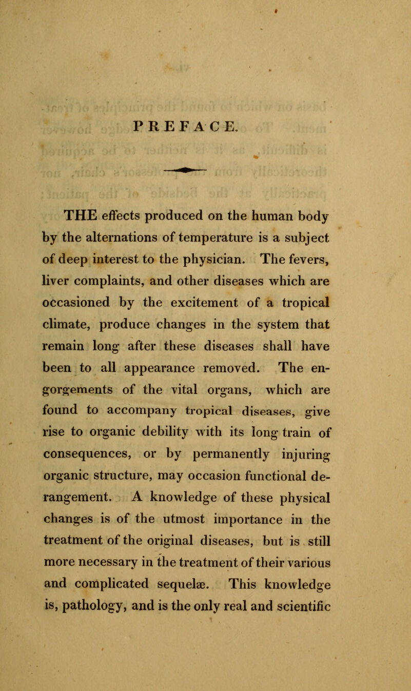 PREFACE. THE effects produced on the human body by the alternations of temperature is a subject of deep interest to the physician. The fevers, liver complaints, and other diseases which are occasioned by the excitement of a tropical climate, produce changes in the system that remain long after these diseases shall have been to all appearance removed. The en- gorgements of the vital organs, which are found to accompany tropical diseases, give rise to organic debility with its long train of consequences, or by permanently injuring organic structure, may occasion functional de- rangement. A knowledge of these physical changes is of the utmost importance in the treatment of the original diseases, but is still more necessary in the treatment of their various and complicated sequelae. This knowledge is, pathology, and is the only real and scientific