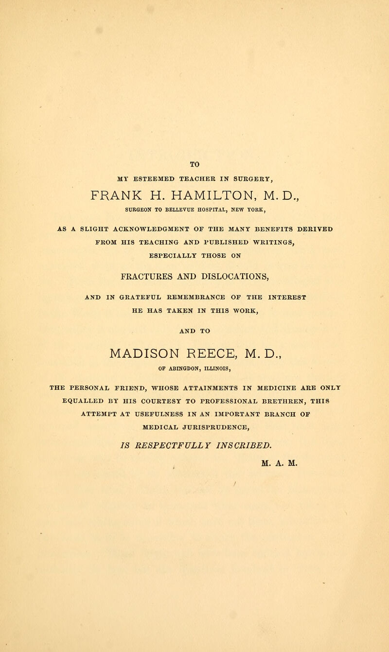 TO MT ESTEEMED TEACHER IN SUKGERT, FRANK H. HAMILTON, M. D, SURGEON TO BELLEVUE HOSPITAL, NEW YORK, AS A SLIGHT ACKNOWLEDGMENT OF THE MANY BENEFITS DERIVED FROM HIS TEACHING AND PUBLISHED WRITINGS, ESPECIALLY THOSE ON FRACTURES AND DISLOCATIONS, AND IN GRATEFUL REMEMBRANCE OF THE INTEREST HE HAS TAKEN IN THIS WORK, MADISON REECE, M. D., OF ABINGDON, ILIINOIS, THE PERSONAL FRIEND, WHOSE ATTAINMENTS IN MEDICINE ARE ONLY EQUALLED BY HIS COURTESY TO PROFESSIONAL BRETHREN, THIS ATTEMPT AT USEFULNESS IN AN IMPORTANT BRANCH OF MEDICAL JURISPRUDENCE, IS RESPECTFULLY INSCRIBED. M. A. M. /