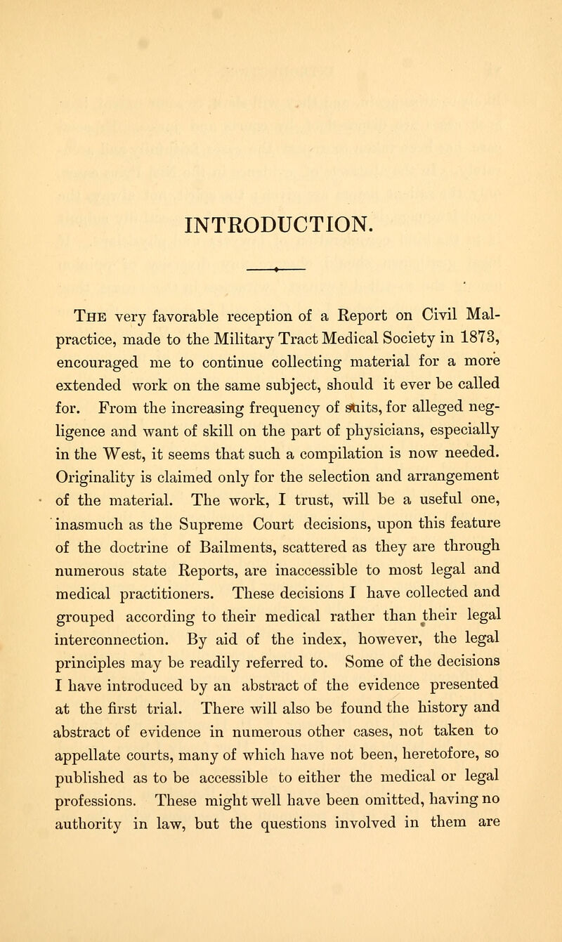 INTRODUCTION. The very favorable reception of a Report on Civil Mal- practice, made to the Military Tract Medical Society in 1873, encouraged me to continue collecting material for a more extended work on the same subject, should it ever be called for. From the increasing frequency of stiits, for alleged neg- ligence and want of skill on the part of physicians, especially in the West, it seems that such a compilation is now needed. Originality is claimed only for the selection and arrangement of the material. The work, I trust, will be a useful one, inasmuch as the Supreme Court decisions, upon this feature of the doctrine of Bailments, scattered as they are through numerous state Reports, are inaccessible to most legal and medical practitioners. These decisions I have collected and grouped according to their medical rather than their legal interconnection. By aid of the index, however, the legal principles may be readily referred to. Some of the decisions I have introduced by an abstract of the evidence presented at the first trial. There will also be found the history and abstract of evidence in numerous other cases, not taken to appellate courts, many of which have not been, heretofore, so published as to be accessible to either the medical or legal professions. These might well have been omitted, having no authority in law, but the questions involved in them are