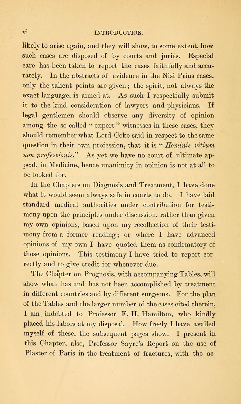 likely to arise again, and they will show, to some extent, how such cases are disposed of by courts and juries. Especial care has been taken to report the cases faithfully and accu- rately. In the abstracts of evidence in the Nisi Prius cases, only the salient points are given; the spirit, not always the exact language, is aimed at. As such I respectfully submit it to the kind consideration of lawyers and physicians. If legal gentlemen should observe any diversity of opinion among the so-called  expert witnesses in these cases, they should remember what Lord Coke said in respect to the same question in their own profession, that it is  Sominis vitium non professionis.^^ As yet we have no court of ultimate ap- peal, in Medicine, hence unanimity in opinion is not at all to be looked for. In the Chapters on Diagnosis and Treatment, I have done what it would seem always safe in courts to do. I have laid standard medical authorities under contribution for testi- mony upon the principles under discussion, rather than given my own opinions, based upon my recollection of their testi- mony from a former reading; or where I have advanced opinions of my own I have quoted them as confirmatory of those opinions. This testimony I have tried to report cor- rectly and to give credit for whenever due. The Chapter on Prognosis, with accompanying Tables, will show what has and has not been accomplished by treatment in different countries and by different surgeons. For the plan of the Tables and the larger number of the cases cited therein, I am indebted to Professor F. H. Hamilton, who kindly placed his labors at my disposal. How freely I have availed myself of these, the subsequent pages show. I present in this Chapter, also. Professor Sayre's Report on the use of Plaster of Paris in the treatment of fractures, with the ac-