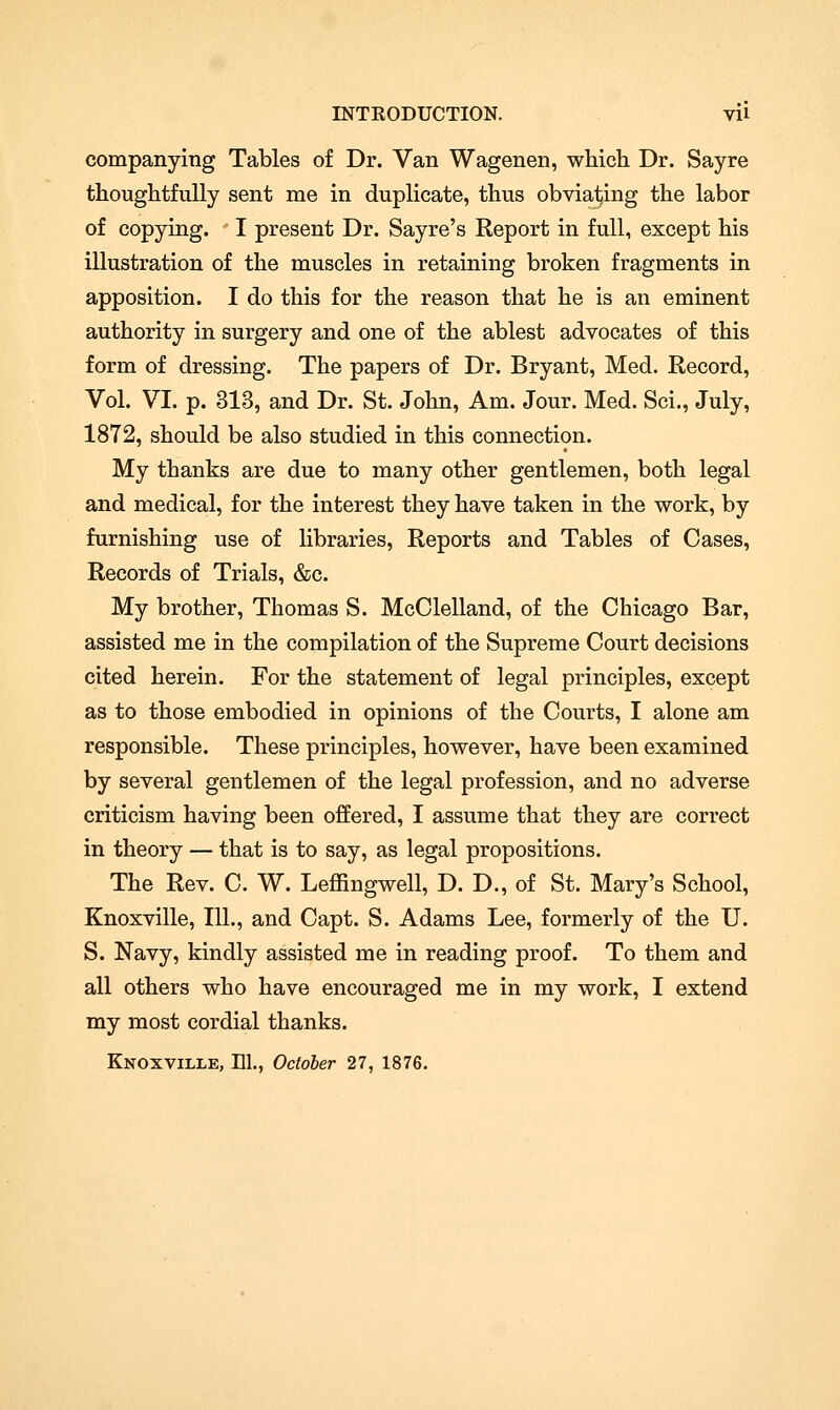 company ing Tables of Dr. Van Wagenen, which Dr. Say re thoughtfully sent me in duplicate, thus obviating the labor of copying. I present Dr. Sayre's Report in full, except his illustration of the muscles in retaining broken fragments in apposition. I do this for the reason that he is an eminent authority in surgery and one of the ablest advocates of this form of dressing. The papers of Dr. Bryant, Med. Record, Vol. VI. p. 313, and Dr. St. John, Am. Jour. Med. Sci., July, 1872, should be also studied in this connection. My thanks are due to many other gentlemen, both legal and medical, for the interest they have taken in the work, by furnishing use of libraries, Reports and Tables of Cases, Records of Trials, &c. My brother, Thomas S. McClelland, of the Chicago Bar, assisted me in the compilation of the Supreme Court decisions cited herein. For the statement of legal principles, except as to those embodied in opinions of the Courts, I alone am responsible. These principles, however, have been examined by several gentlemen of the legal profession, and no adverse criticism having been offered, I assume that they are correct in theory — that is to say, as legal propositions. The Rev. C. W. Leffingwell, D. D., of St. Mary's School, Knoxville, 111., and Capt. S. Adams Lee, formerly of the U. S. Navy, kindly assisted me in reading proof. To them and all others who have encouraged me in my work, I extend my most cordial thanks. Knoxville, HI., October 27, 1876.