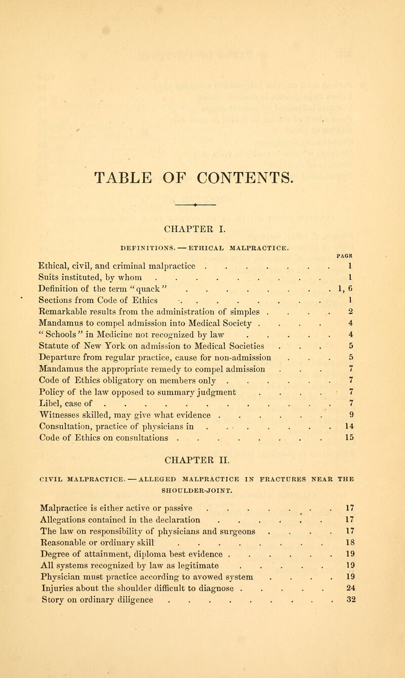 TABLE OF CONTENTS. CHAPTER I. DEFINITIONS. ETHICAL MALPRACTICE. PAGE Ethical, civil, and criminal malpractice . 1 Suits instituted, by whom .......... 1 Definition of the term  quack  1,6 Sections from Code of Ethics - 1 Remarkable results from the administration of simples . . . . 2 Mandamus to compel admission into Medical Society .... 4  Schools  in Medicine not recognized by law 4 Statute of New York on admission to Medical Societies ... 5 Departure from regular practice, cause for non-admission ... 5 Mandamus the appropi-iate remedy to compel admission ... 7 Code of Ethics obligatory on members only 7 Policy of the law opposed to summary judgment . . . .7 Libel, case of 7 Witnesses skilled, may give what evidence 9 Consultation, practice of physicians in . . ■ . . . . .14 Code of Ethics on consultations 15 CHAPTER 11. CIVIL MALPRACTICE.—ALLEGED MALPRACTICE IN FRACTURES NEAR THE SHOnLDER-JOINT. Malpractice is either active or passive ....... 17 Allegations contained in the declaration 17 The law on responsibility of physicians and surgeons . . . .17 Reasonable or ordinary skill 18 Degree of attainment, diploma best evidence 19 All systems recognized by law as legitimate 19 Physician must practice according to avowed system .... 19 Injuries about the shoulder difficult to diagnose ..... 24 Story on ordinary diligence 32