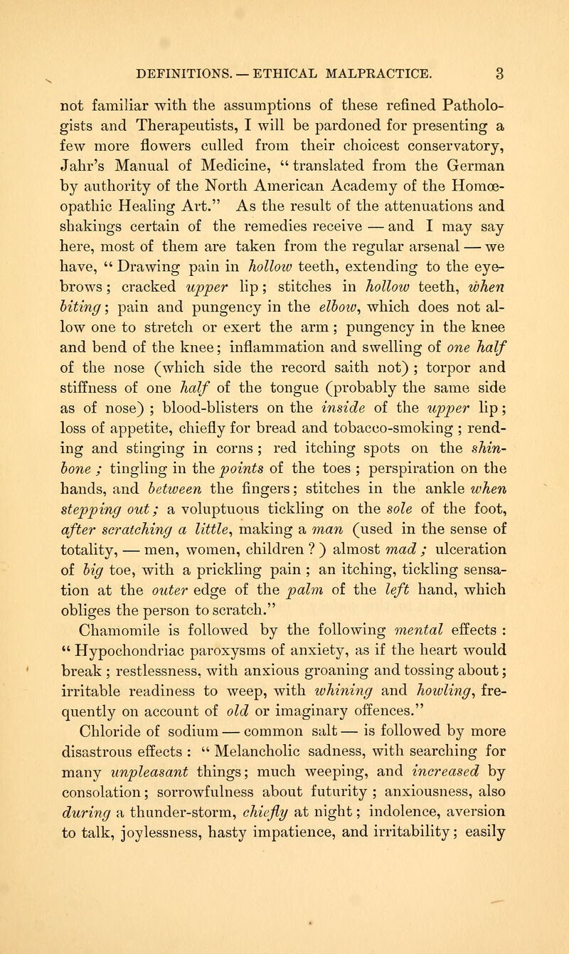 not familiar with the assumptions of these refined Patholo- gists and Therapeutists, I will be pardoned for presenting a few more flowers culled from their choicest conservatory, Jahr's Manual of Medicine,  translated from the German by authority of the North American Academy of the Homoe- opathic Healing Art. As the result of the attenuations and shakings certain of the remedies receive — and I may say here, most of them are taken from the regular arsenal — we have,  Drawing pain in holloiv teeth, extending to the eye- brows ; cracked upper lip; stitches in hollow teeth, when biting; pain and pungency in the elhoiv, which does not al- low one to stretch or exert the arm; pungency in the knee and bend of the knee; inflammation and swelling of one half of the nose (which side the record saith not) ; torpor and stiffness of one half of the tongue (probably the same side as of nose) ; blood-blisters on the inside of the upper lip; loss of appetite, chiefly for bread and tobacco-smoking ; rend- ing and stinging in corns ; red itching spots on the shin- hone ; tingling in the points of the toes ; perspiration on the hands, and between the fingers; stitches in the ankle when stepping out; a voluptuous tickling on the sole of the foot, after scratching a little^ making a man (used in the sense of totality, — men, women, children ? ) almost mad ; ulceration of big toe, with a prickling pain ; an itching, tickling sensa- tion at the outer edge of the palm of the left hand, which obliges the person to scratch. Chamomile is followed by the following mental efi:ects :  Hypochondriac paroxysms of anxiety, as if the heart would break ; restlessness, with anxious groaning and tossing about; irritable readiness to weep, with ivhining and howling^ fre- quently on account of old or imaginary offences. Chloride of sodium — common salt — is followed by more disastrous effects :  Melancholic sadness, with searching for many unpleasant things; much weeping, and increased by consolation; sorrowfulness about futurity ; anxiousness, also during a thunder-storm, chiefly at night; indolence, aversion to talk, joylessness, hasty impatience, and irritability; easily