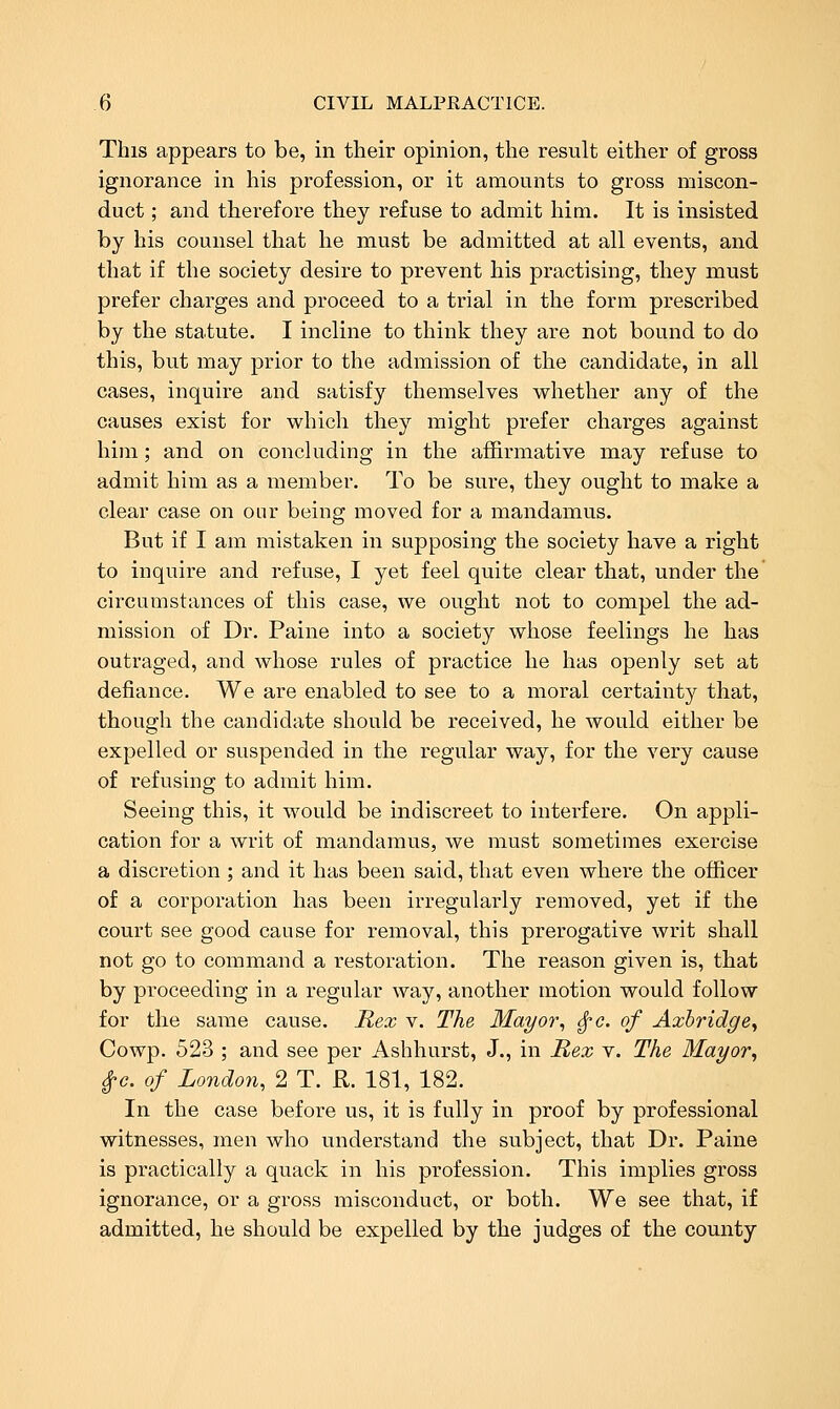 This appears to be, in their opinion, the result either of gross ignorance in his profession, or it amounts to gross miscon- duct ; and therefore they refuse to admit him. It is insisted by his counsel that he must be admitted at all events, and that if the society desire to prevent his practising, they must prefer charges and proceed to a trial in the form prescribed by the statute. I incline to think they are not bound to do this, but may prior to the admission of the candidate, in all cases, inquire and satisfy themselves vt^hether any of the causes exist for which they might prefer charges against him; and on conchiding in the affirmative may refuse to admit him as a member. To be sure, they ought to make a clear case on our being moved for a mandamus. But if I am mistaken in supposing the society have a right to inquire and refuse, I yet feel quite clear that, under the circumstances of this case, we ought not to compel the ad- mission of Dr. Paine into a society whose feelings he has outraged, and whose rules of practice he has openly set at defiance. We are enabled to see to a moral certainty that, though the candidate should be received, he would either be expelled or suspended in the regular way, for the very cause of refusing to admit him. Seeing this, it would be indiscreet to interfere. On appli- cation for a writ of mandamus, we must sometimes exercise a discretion ; and it has been said, that even where the officer of a corporation has been irregularly removed, yet if the court see good cause for removal, this prerogative writ shall not go to command a restoration. The reason given is, that by proceeding in a regular way, another motion would follow for the same cause. Rex v. The Mayor, ^c. of Axhridge, Cowp. 523 ; and see per Ashhurst, J., in Rex v. The Mayor, ^c. of London, 2 T. R. 181, 182. In the case before us, it is fully in proof by professional witnesses, men who understand the subject, that Dr. Paine is practically a quack in his profession. This implies gross ignorance, or a gross misconduct, or both. We see that, if admitted, he should be expelled by the judges of the county