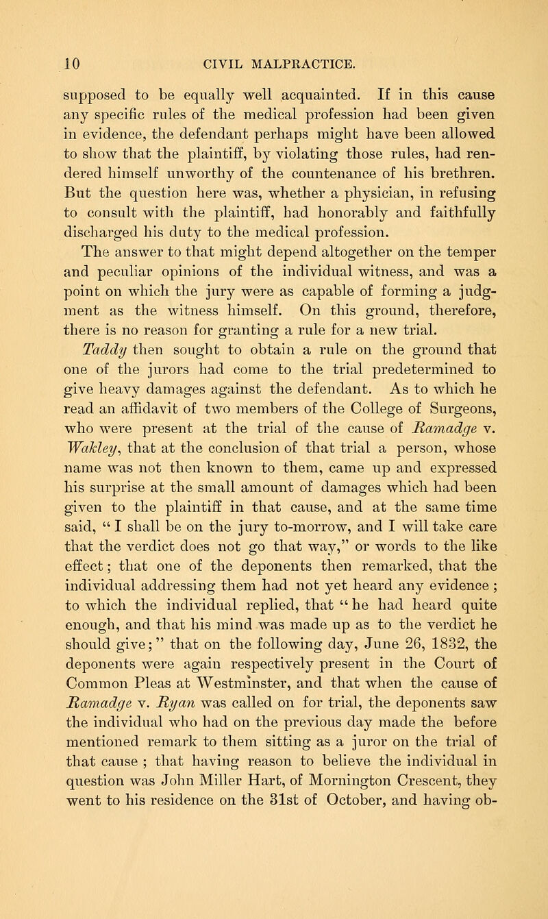 supposed to be equally well acquainted. If in this cause any specific rules of the medical profession had been given in evidence, the defendant perhaps might have been allowed to show that the plaintiff, by violating those rules, had ren- dered himself unworthy of the countenance of his brethren. But the question here was, whether a physician, in refusing to consult with the plaintiff, had honorably and faithfully discharged his duty to the medical profession. The answer to that might depend altogether on the temper and peculiar opinions of the individual witness, and was a point on which the jury were as capable of forming a judg- ment as the witness himself. On this ground, therefore, there is no reason for granting a rule for a new trial. Taddy then sought to obtain a rule on the ground that one of the jurors had come to the trial predetermined to give heavy damages against the defendant. As to which he read an affidavit of two members of the College of Surgeons, who were present at the trial of the cause of Ramadge v. Wakley^ that at the conclusion of that trial a person, whose name was not then known to them, came up and expressed his surprise at the small amount of damages which had been given to the plaintiff in that cause, and at the same time said, I shall be on the jury to-morrow, and I will take care that the verdict does not go that way, or words to the like effect; that one of the deponents then remarked, that the individual addressing them had not yet heard any evidence ; to which the individual replied, that he had heard quite enough, and that his mind was made up as to the verdict he should give; that on the following day, June 26, 1832, the deponents were again respectively present in the Court of Common Pleas at Westminster, and that when the cause of Ramadge v. Ryan was called on for trial, the deponents saw the individual who had on the previous day made the before mentioned remark to them sitting as a juror on the trial of that cause ; that having reason to believe the individual in question was John Miller Hart, of Mornington Crescent, they went to his residence on the 31st of October, and having ob-