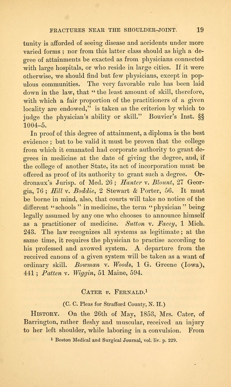 tunity is afforded of seeing disease and accidents under more varied forms ; nor from this latter class should as high a de- gree of attainments be exacted as from physicians connected with large hospitals, or who reside in large cities. If it were otherwise, we should find but few physicians, except in pop- ulous communities. The very favorable rule has been laid down in the law, that the least amount of skill, therefore, with which a fair proportion of the practitioners of a given locality are endowed, is taken as the criterion by which to judge the physician's ability or skill. Bouvier's Inst. §§ 1004-5. In proof of this degree of attainment, a diploma is the best evidence ; but to be valid it must be proven that the college from which it emanated had corporate authority to grant de- grees in medicine at the date of giving the degree, and, if the college of another State, its act of incorporation must be offered as proof of its authority to grant such a degree. Or- dronaux's Jurisp. of Med. 26 ; Hmiter v. Blount, 27 Geor- gia, 76 ; Mill V. Boddie, 2 Stewart & Porter, 56. It must be borne in mind, also, that courts will take no notice of the different schools in medicine, the term physician being legally assumed by any one who chooses to announce himself as a practitioner of medicine. Sutton v. Facey, 1 Mich. 243. The law recognizes all systems as legitimate; at the same time, it requires the physician to practise according to his professed and avowed system. A departure from the received cauons of a given system will be taken as a want of ordinary skill. Bowman v. Woods, 1 G. Greene (Iowa), 441 ; Patten v. Wiggin, 51 Maine, 594. Cater v. Fernald.^ (C. C. Pleas for Strafford County, N. H.) History. On the 26th of May, 1853, Mrs. Cater, of Barrington, rather fleshy and muscular, received an injury to her left shoulder, while laboring in a convulsion. From 1 Boston Medical and Surgical Journal, vol. liv. p. 229.