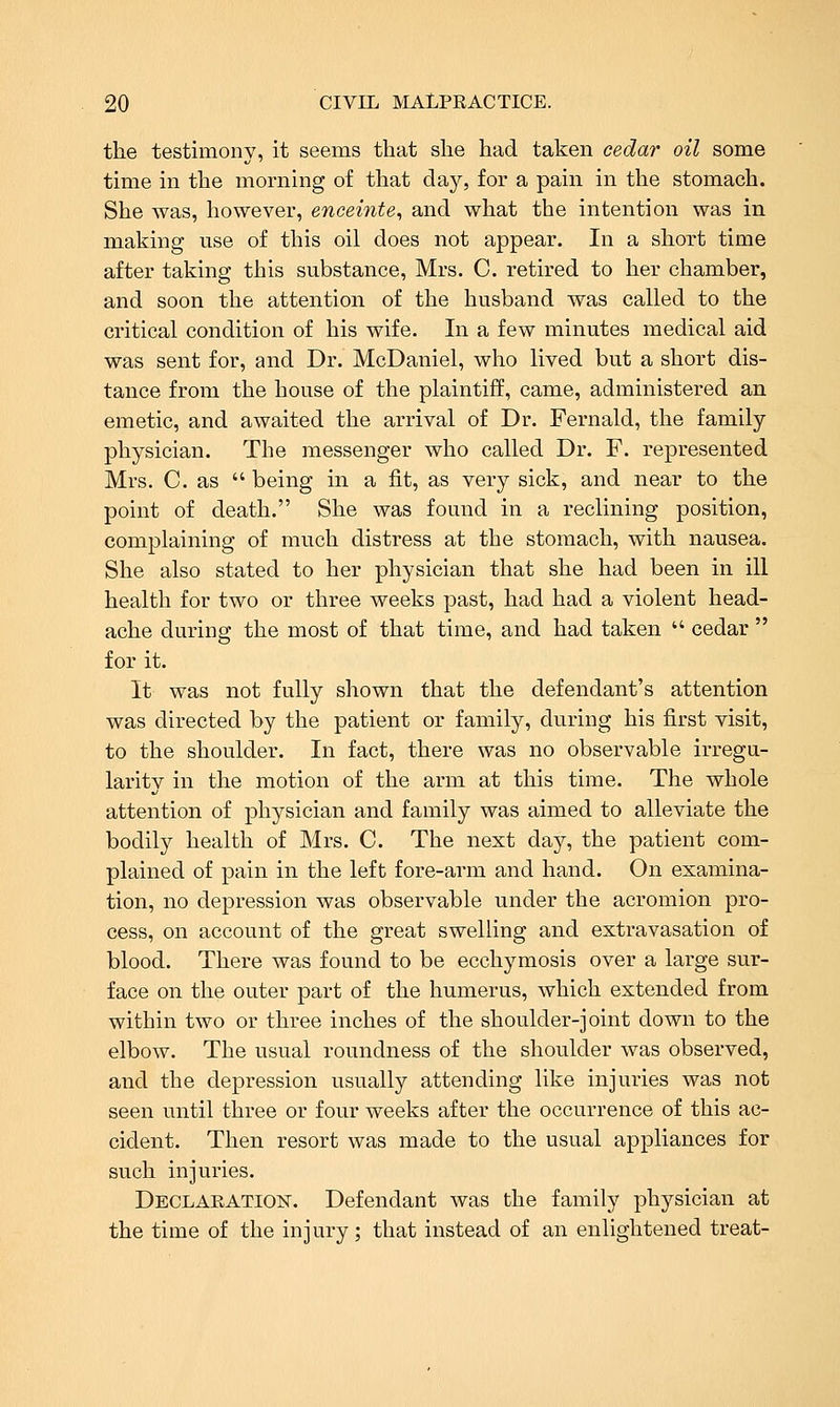 the testimony, it seems that she had taken cedar oil some time in the morning of that day, for a pain in the stomach. She was, however, enceinte, and what the intention was in making use of this oil does not appear. In a short time after taking this substance, Mrs. C. retired to her chamber, and soon the attention of the husband was called to the critical condition of his wife. In a few minutes medical aid was sent for, and Dr. McDaniel, who lived but a short dis- tance from the house of the plaintiff, came, administered an emetic, and awaited the arrival of Dr. Fei*nald, the family physician. The messenger who called Dr. F. represented Mrs. C. as being in a fit, as very sick, and near to the point of death. She was found in a reclining position, complaining of much distress at the stomach, with nausea. She also stated to her physician that she had been in ill health for two or three weeks past, had had a violent head- ache during the most of that time, and had taken cedar for it. It was not fully shown that the defendant's attention was directed by the patient or family, during his first visit, to the shoulder. In fact, there was no observable irregu- larity in the motion of the arm at this time. The whole attention of physician and family was aimed to alleviate the bodily health of Mrs. C. The next day, the patient com- plained of pain in the left fore-arm and hand. On examina- tion, no depression was observable under the acromion pro- cess, on account of the great swelling and extravasation of blood. There was found to be ecchymosis over a large sur- face on the outer part of the humerus, which extended from within two or three inches of the shoulder-joint down to the elbow. The usual roundness of the shoulder was observed, and the depression usually attending like injuries was not seen until three or four weeks after the occurrence of this ac- cident. Then resort was made to the usual appliances for such injuries. Declaration. Defendant was the family physician at the time of the injury; that instead of an enlightened treat-