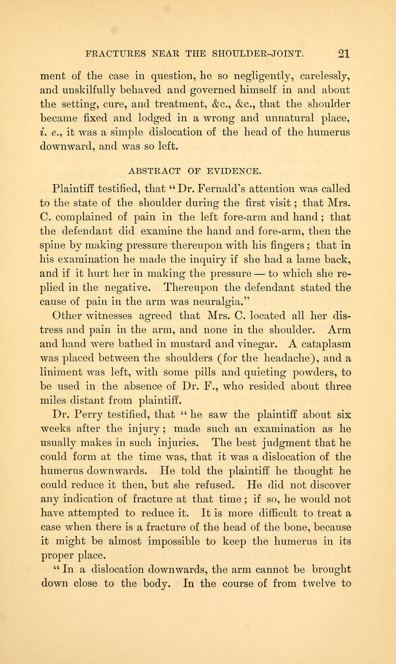 merit of the case in question, he so negligently, carelessly, and unskilfully behaved and governed himself in and about the setting, cure, and treatment, &c., &c., that the shoulder became fixed and lodged in a wrong and unnatural place, i. e., it was a simple dislocation of the head of the humerus downward, and was so left. ABSTRACT OF EVIDENCE. Plaintiff testified, that Dr. Fernald's attention was called to the state of the shoulder during the first visit; that Mrs. C. complained of pain in the left fore-arm and hand; that the defendant did examine the hand and fore-arm, then the spine by making pressure thereupon with his fingers ; that in his examination he made the inquiry if she had a lame back, and if it hurt her in making the pressure — to which she re- plied in the negative. Thereupon the defendant stated the cause of pain in the arm was neuralgia. Other witnesses agreed that Mrs. C. located all her dis- tress and pain in the arm, and none in the shoulder. Arm and hand were bathed in mustard and vinegar. A cataplasm was placed between the shoulders (for the headache), and a liniment was left, with some pills and quieting powders, to be used in the absence of Dr. F., who resided about three miles distant from plaintiff. Dr. Perry testified, that he saw the plaintiff about six weeks after the injury ; made such an examination as he usually makes in such injuries. The best judgment that he could form at the time was, that it was a dislocation of the humerus downwards. He told the plaintiff he thought he could reduce it then, but she refused. He did not discover any indication of fracture at that time; if so, he would not have attempted to reduce it. It is more difficult to treat a case when there is a fracture of the head of the bone, because it might be almost impossible to keep the humerus in its proper place. In a dislocation downwards, the arm cannot be brought down close to the body. In the course of from twelve to