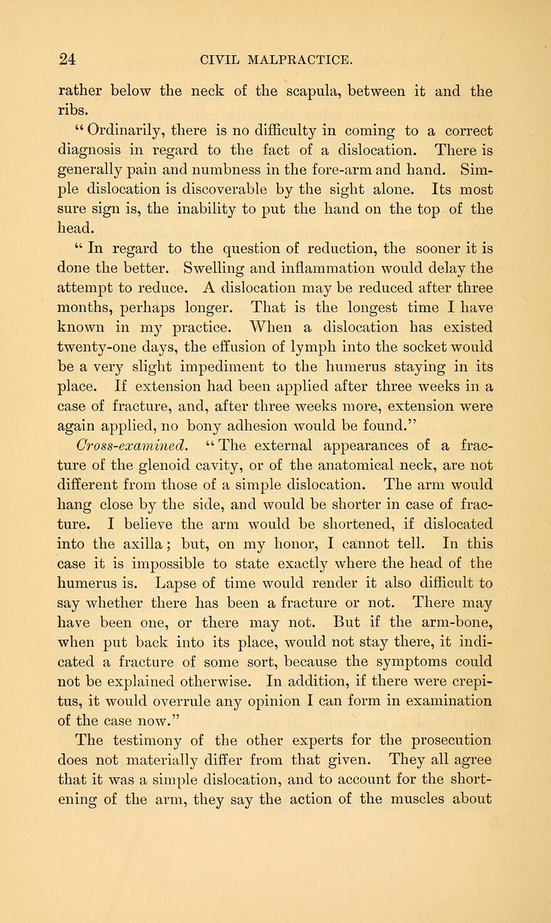 rather below the neck of the scapula, between it and the ribs. Ordinarily, there is no difficulty in coming to a correct diagnosis in regard to the fact of a dislocation. There is generally pain and numbness in the fore-arm and hand. Sim- ple dislocation is discoverable by the sight alone. Its most sure sign is, the inability to put the hand on the top of the head. In regard to the question of reduction, the sooner it is done the better. Swelling and inflammation would delay the attempt to reduce. A dislocation may be reduced after three months, perhaps longer. That is the longest time I have known in m}^ practice. When a dislocation has existed twenty-one days, the effusion of lymph into the socket would be a very slight impediment to the humerus staying in its place. If extension had been applied after three weeks in a case of fracture, and, after three weeks more, extension were again applied, no bony adhesion would be found. Cross-examined. The external appearances of a frac- ture of the glenoid cavity, or of the anatomical neck, are not different from those of a simple dislocation. The arm would hang close by the side, and would be shorter in case of frac- ture. I believe the arm would be shortened, if dislocated into the axilla; but, on my honor, I cannot tell. In this case it is impossible to state exactly where the head of the humerus is. Lapse of time would render it also difficult to say whether there has been a fracture or not. There may have been one, or there may not. But if the arm-bone, when put back into its place, would not stay there, it indi- cated a fracture of some sort, because the symptoms could not be explained otherwise. In addition, if there were crepi- tus, it would overrule any opinion I can form in examination of the case now. The testimony of the other experts for the prosecution does not materially differ from that given. They all agree that it was a simple dislocation, and to account for the short- ening of the arm, they say the action of the muscles about