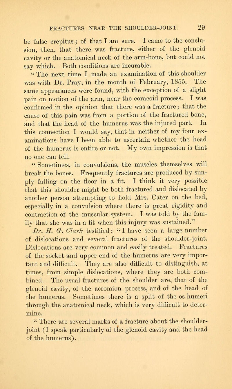 be false crepitus ; of that I am sure. I came to the conclu- sion, then, that there was fracture, either of the glenoid cavity or the anatomical neck of the arm-bone, but could not say which. Both conditions are incurable. The next time I made an examination of this shoulder was with Dr. Pray, in the month of February, 1855. The same appearances were found, with the exception of a slight pain on motion of the arm, near the coracoid process. I was confirmed in the opinion that there was a fracture; that the cause of this pain was from a portion of the fractured bone, and that the head of the humerus was the injured part. In this connection I would say, that in neither of my four ex- aminations have I been able to ascertain whether the head of the humerus is entire or not. My own impression is that no one can tell. Sometimes, in convulsions, the muscles themselves will break the bones. Frequently fractures are produced by sim- ply falling on the floor in a fit. I think it very possible that this shoulder might be both fractured and dislocated by another person attempting to hold Mrs. Cater on the bed, especially in a convulsion where there is great rigidity and contraction of the muscular system. I was told by the fam- ily that she was in a fit when this injury was sustained. Dr. H. Gr. Olark testified: I have seen a large number of dislocations and several fractures of the shoulder-joint. Dislocations are very common and easily treated. Fractures of the socket and upper end of the humerus are very impor- tant and difficult. They are also difficult to distinguish, at times, from simple dislocations, where they are both com- bined. The usual fractures of the shoulder are, that of the glenoid cavity, of the acromion process, and of the head of the humerus. Sometimes there is a split of the os humeri through the anatomical neck, which is very difficult to deter- mine. There are several marks of a fracture about the shoulder- joint (I speak particularly of tfie glenoid cavity and the head of the humerus).