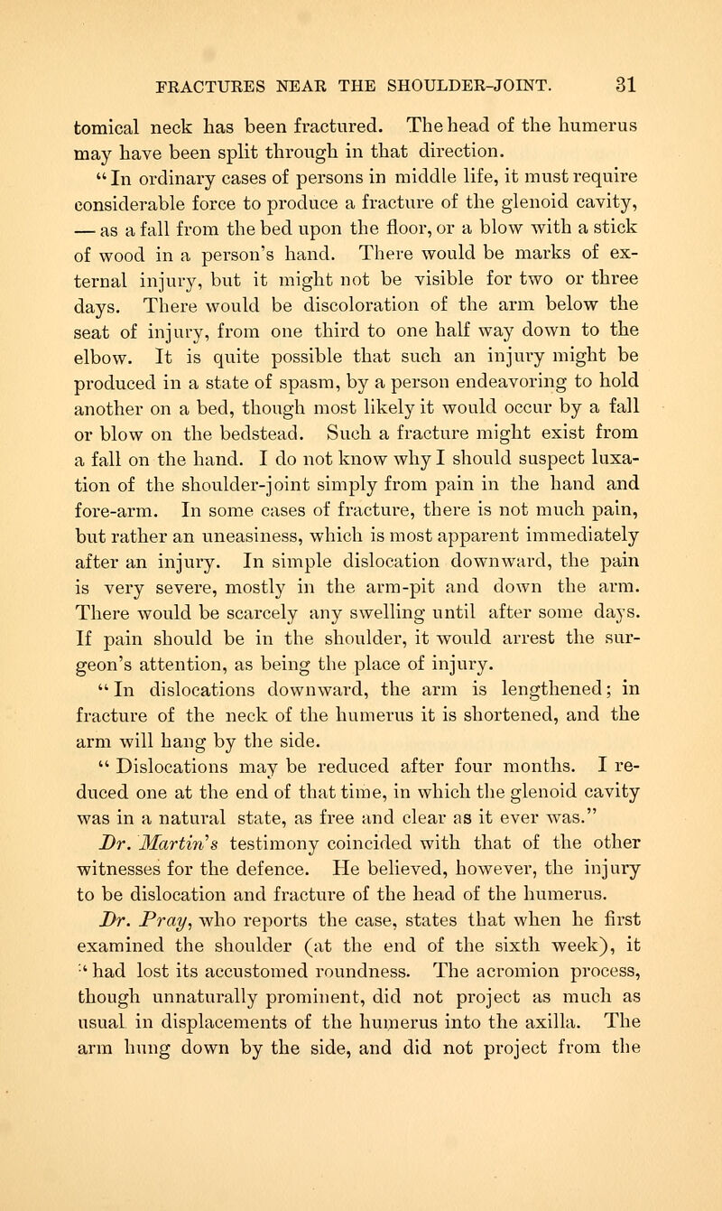 tomical neck has been fractured. The head of the humerus may have been spht through in that direction.  In ordinary cases of persons in middle life, it must require considerable force to produce a fracture of the glenoid cavity, — as a fall from the bed upon the floor, or a blow with a stick of wood in a person's hand. There would be marks of ex- ternal injui-y, but it might not be visible for two or three days. There would be discoloration of the arm below the seat of injury, from one third to one half way down to the elbow. It is quite possible that such an injury might be produced in a state of spasm, by a person endeavoring to hold another on a bed, though most likely it would occur by a fall or blow on the bedstead. Such a fracture might exist from a fall on the hand. I do not know why I should suspect luxa- tion of the shoulder-joint simply from pain in the hand and fore-arm. In some cases of fracture, there is not much pain, but rather an uneasiness, which is most apparent immediately after an injury. In simple dislocation downward, the pain is very severe, mostly in the arm-pit and down the arm. There would be scarcely any swelling until after some days. If pain should be in the shoulder, it would arrest the sur- geon's attention, as being the place of injury.  In dislocations downward, the arm is lengthened; in fracture of the neck of the humerus it is shortened, and the arm will hang by the side.  Dislocations may be reduced after four months. I re- duced one at the end of that time, in which the glenoid cavity was in a natural state, as free and clear as it ever was. Dr. MartiTis testimony coincided with that of the other witnesses for the defence. He believed, however, the injury to be dislocation and fracture of the head of the humerus. Dr. Pray^ who reports the case, states that when he first examined the shoulder (at the end of the sixth week), it •' had lost its accustomed roundness. The acromion process, though unnaturally prominent, did not project as much as usual in displacements of the humerus into the axilla. The arm hung down by the side, and did not project from the