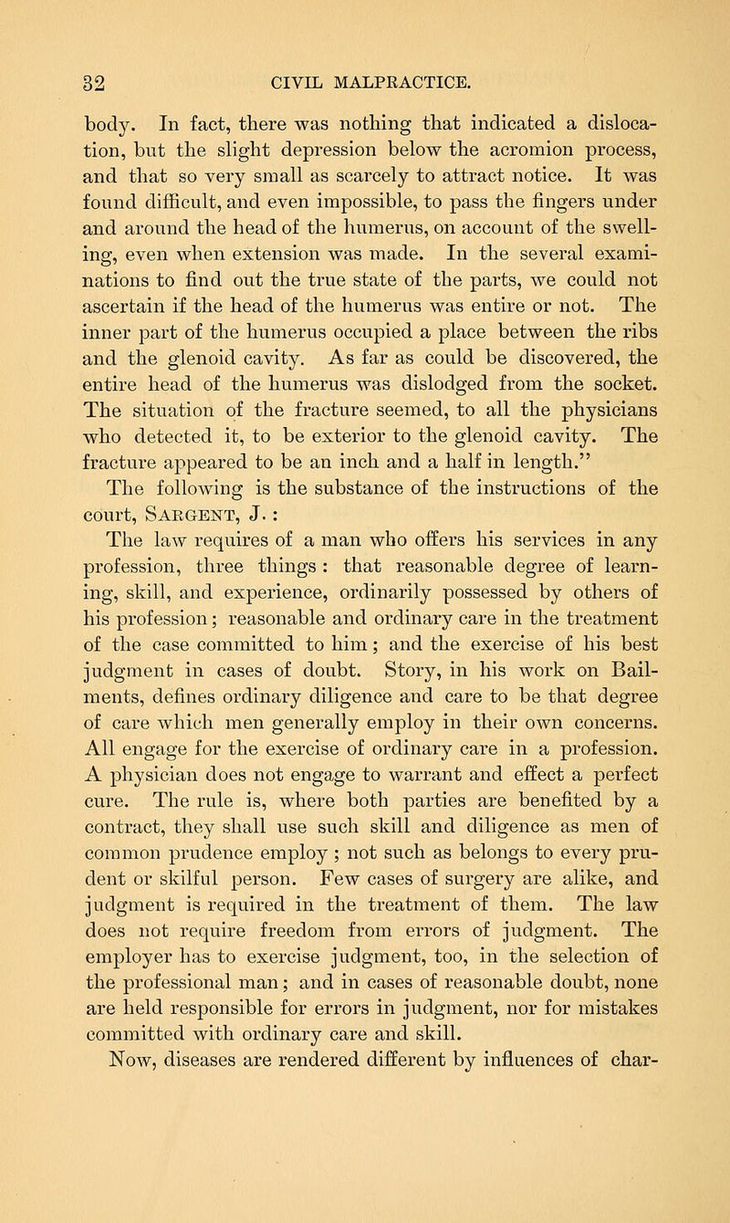 body. In fact, there was nothing that indicated a disloca- tion, but the slight depression below the acromion process, and that so very small as scarcely to attract notice. It was found difficult, and even impossible, to pass the fingers under and around the head of the humerus, on account of the swell- ing, even when extension was made. In the several exami- nations to find out the true state of the parts, we could not ascertain if the head of the humerus was entire or not. The inner part of the humerus occupied a place between the ribs and the glenoid cavity. As far as could be discovered, the entire head of the humerus was dislodged from the socket. The situation of the fracture seemed, to all the physicians who detected it, to be exterior to the glenoid cavity. The fracture appeared to be an inch and a half in length. The following is the substance of the instructions of the court, Sabgent, J. : The law requires of a man who offers his services in any profession, three things : that reasonable degree of learn- ing, skill, and experience, ordinarily possessed by others of his profession; reasonable and ordinary care in the treatment of the case committed to him; and the exercise of his best judgment in cases of doubt. Story, in his work on Bail- ments, defines ordinary diligence and care to be that degree of care which men generally employ in their own concerns. All engage for the exercise of ordinary care in a profession. A physician does not engage to warrant and effect a perfect cure. The rule is, where both parties are benefited by a contract, they shall use such skill and diligence as men of common prudence employ ; not such as belongs to every pru- dent or skilful person. Few cases of surgery are alike, and judgment is required in the treatment of them. The law does not require freedom from errors of judgment. The employer has to exercise judgment, too, in the selection of the professional man; and in cases of reasonable doubt, none are held responsible for errors in judgment, nor for mistakes committed with ordinary care and skill. Now, diseases are rendered different by influences of char-