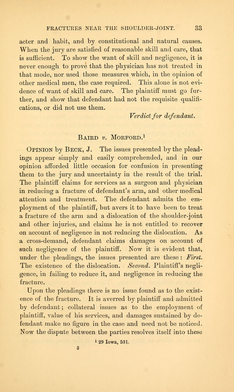 acter and habit, and by constitutional and natural causes. When the jury are satisfied of reasonable skill and care, that is sufficient. To show the want of skill and negligence, it is never enough to prove that the physician has not treated in that mode, nor used those measures which, in the opinion of other medical men, the case required. This alone is not evi- dence of want of skill and care. The plaintiff must go fur- ther, and show that defendant had not the requisite qualifi- cations, or did not use them. Verdict for defendant. BAIRD v. MORFORD.l Opinion by Beck, J. The issues presented by the plead- ings appear simply and easily comprehended, and in our opinion afforded little occasion for confusion in presenting them to the jury and uncertainty in the result of the trial. The plaintiff claims for services as a surgeon and physician in reducing a fracture of defendant's arm, and other medical attention and treatment. The defendant admits the em- ployment of the plaintiff, but avers it to have been to treat a fracture of the arm and a dislocation of the shoulder-joint and other injuries, and claims he is not entitled to recover on account of negligence in not reducing the dislocation. As a cross-demand, defendant claims damages on account of such negligence of the plaintiff. Now it is evident that, under the pleadings, the issues presented are these : First. The existence of the dislocation. Second. Plaintiff's negli- gence, in failing to reduce it, and negligence in reducing the fracture. Upon the pleadings there is no issue found as to the exist- ence of the fracture. It is averred by plaintiff and admitted by defendant; collateral issues as to the employment of plaintiff, value of his services, and damages sustained by de- fendant make no figure in the case and need not be noticed. Now the dispute between the parties resolves itself into these 1 29 Iowa, 531.