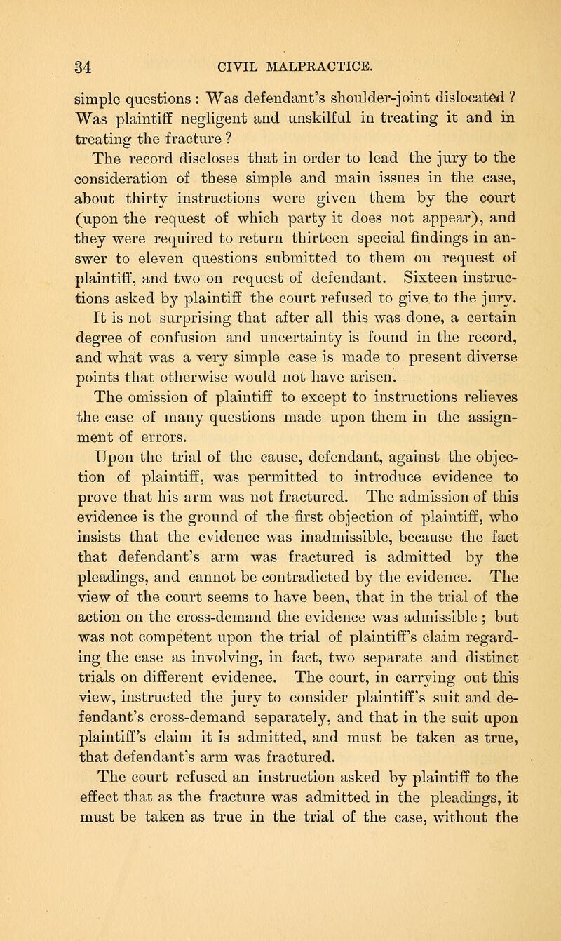 simple questions : Was defendant's slioulder-joint dislocated ? Was plaintiff negligent and unskilful in treating it and in treating the fracture ? The record discloses that in order to lead the jury to the consideration of these simple and main issues in the case, about thirty instructions were given them by the court (upon the request of which party it does not appear), and they were required to return thirteen special findings in an- swer to eleven questions submitted to them on request of plaintiff, and two on request of defendant. Sixteen instruc- tions asked by plaintiff the court refused to give to the jury. It is not surprising that after all this was done, a certain degree of confusion and uncertainty is found in the record, and what was a very simple case is made to present diverse points that otherwise would not have arisen. The omission of plaintiff to except to instructions relieves the case of many questions made upon them in the assign- ment of errors. Upon the trial of the cause, defendant, against the objec- tion of plaintiff, was permitted to introduce evidence to prove that his arm was not fractured. The admission of this evidence is the ground of the first objection of plaintiff, who insists that the evidence was inadmissible, because the fact that defendant's arm was fractured is admitted by the pleadings, and cannot be contradicted by the evidence. The view of the court seems to have been, that in the trial of the action on the cross-demand the evidence was admissible ; but was not competent upon the trial of plaintiff's claim regard- ing the case as involving, in fact, two separate and distinct trials on different evidence. The court, in carrying out this view, instructed the jury to consider plaintiff's suit and de- fendant's cross-demand separately, and that in the suit upon plaintiff's claim it is admitted, and must be taken as true, that defendant's arm was fractured. The court refused an instruction asked by plaintiff to the effect that as the fracture was admitted in the pleadings, it must be taken as true in the trial of the case, without the