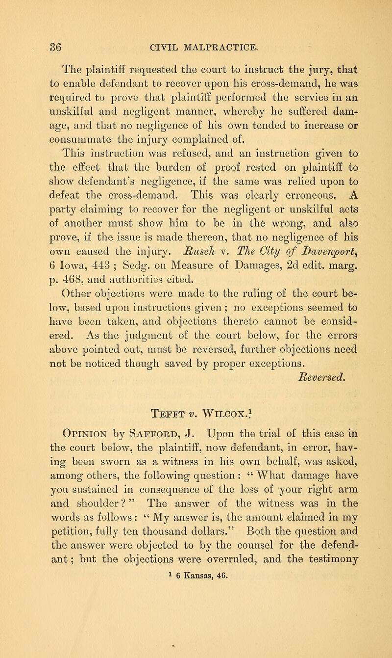 The plaintiff requested the court to instruct the jury, that to enable defendant to recover upon his cross-demand, he was required to prove that plaintiff performed the service in an unskilful and negligent manner, whereby he suffered dam- age, and that no negligence of his own tended to increase or consummate the injury complained of. This instruction was refused, and an instruction given to the effect that the burden of proof rested on plaintiff to show defendant's negligence, if the same was relied upon to defeat the cross-demand. This was clearly erroneous. A party claiming to recover for the negligent or unskilful acts of another must show him to be in the wrong, and also prove, if the issue is made thereon, that no negligence of his own caused the injury. Rusch v. The City of Davenport^ 6 Iowa, 443 ; Sedg. on Measure of Damages, 2d edit. marg. p. 468, and authorities cited. Other objections were made to the ruling of the court be- low, based upon instructions given; no exceptions seemed to have been taken, and objections thereto cannot be consid- ered. As the judgment of the court below, for the errors above pointed out, must be reversed, further objections need not be noticed though saved by proper exceptions. Reversed. TeFFT v. WiLCOX.l OpiisriON by SAFFORD, J. Upon the trial of this case in the court below, the plaintiff, now defendant, in error, hav- ing been sworn as a witness in his own behalf, was asked, among others, the following question : What damage have you sustained in consequence of the loss of your right arm and shoulder ? The answer of the witness was in the words as follows: My answer is, the amount claimed in my petition, fully ten thousand dollars. Both the question and the answer were objected to by the counsel for the defend- ant ; but the objections were overruled, and the testimony 1 6 Kansas, 46.