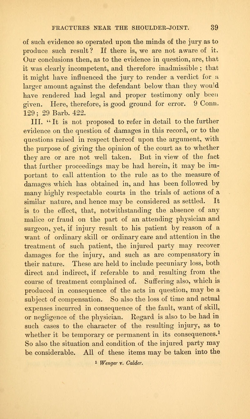 of such evidence so operated upon the minds of the jury as to produce such result ? If there is, we are not aware of it. Our conclusions then, as to the evidence in question, are, that it was clearly incompetent, and therefore inadmissible ; that it might have influenced the jury to render a verdict for a larger amount against the defendant below than they would have rendered had legal and proper testimony only been given. Here, therefore, is good ground for error. 9 Conn. 129; 29 Barb. 422. III. It is not proposed to refer in detail to the further evidence on the question of damages in this record, or to the questions raised in respect thereof upon the argument, with the purpose of giving the opinion of the court as to whether they are or are not well taken. But in view of the fact that further proceedings may be had herein, it may be im- portant to call attention to the rule as to the measure of damages which has obtained in, and has been followed by many highly respectable courts in the trials of actions of a similar nature, and hence may be considered as settled. It is to the effect, that, notwithstanding the absence of any malice or fraud on the part of an attending physician and surgeon, yet, if injury result to his patient by reason of a want of ordinary skill or ordinary care and attention in the treatment of such patient, the injured party may recover damages for the injury, and such as are compensatory in their nature. These are held to include pecuniary loss, both direct and indirect, if referable to and resulting from the course of treatment complained of. Suffering also, which is produced in consequence of the acts in question, may be a subject of compensation. So also the loss of time and actual expenses incurred in consequence of the fault, want of skill, or negligence of the physician. Regard is also to be had in such cases to the character of the resulting injury, as to whether it be temporary or permanent in its consequences.^ So also the situation and condition of the injured party may be considerable. All of these items may be taken into the 1 Wenger v. Colder.