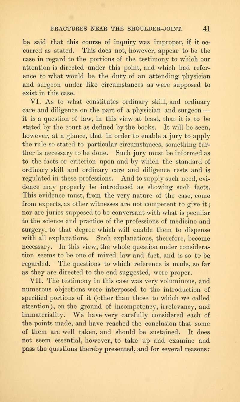 be said that this course of inquiry was improper, if it oc- curred as stated. This does not, however, appear to be the case in regard to the portions of the testimony to which our attention is directed under this point, and which had refer- ence to what would be the duty of an attending physician and surgeon under like circumstances as were supposed to exist in this case. VI. As to what constitutes ordinary skill, and ordinary care and diligence on the part of a physician and surgeon — it is a question of law, in this view at least, that it is to be stated by the court as defined by the books. It will be seen, however, at a glance, that in order to enable a jury to apply the rule so stated to particular circumstances, something fur- ther is necessary to be done. Such jury must be informed as to the facts or criterion upon and by which the standard of ordinary skill and ordinary care and diligence rests and is regulated in these professions. And to supply such need, evi- dence may properly be introduced as showing such facts. This evidence must, from the very nature of the case, come from experts, as other witnesses are not competent to give it; nor are juries supposed to be conversant with what is peculiar to the science and practice of the professions of medicine and surgery, to that degree which will enable them to dispense with all explanations. Such explanations, therefore, become necessary. In this view, the whole question under considera- tion seems to be one of mixed law and fact, and is so to be regarded. The questions to which reference is made, so far as they are directed to the end suggested, were proper. VII. The testimony in this case was very voluminous, and numerous objections were interposed to the introduction of specified portions of it (other than those to which we called attention), on the ground of incompetency, irrelevancy, and immateriality. We have very carefully considered each of the points made, and have reached the conclusion that some of them are well taken, and should be sustained. It does not seem essential, however, to take up and examine and pass the questions thereby presented, and for several reasons: