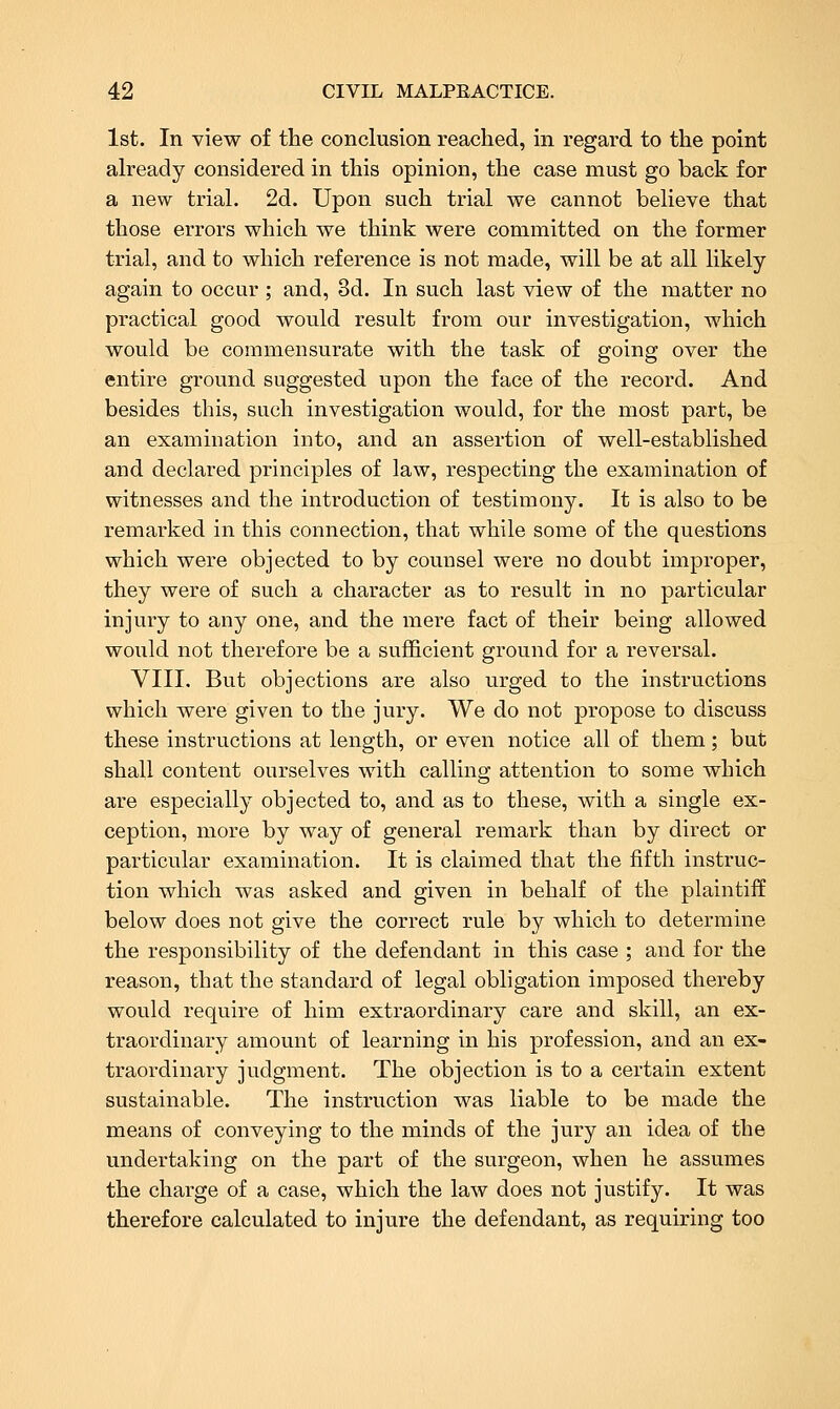 1st. In view of the conclusion reached, in regard to the point already considered in this opinion, the case must go back for a new trial. 2d. Upon such trial we cannot believe that those errors which we think were committed on the former trial, and to which reference is not made, will be at all likely again to occur ; and, 3d. In such last view of the matter no practical good would result from our investigation, which would be commensurate with the task of going over the entire ground suggested upon the face of the record. And besides this, such investigation would, for the most part, be an examination into, and an assertion of well-established and declared principles of law, respecting the examination of witnesses and the introduction of testimony. It is also to be remarked in this connection, that while some of the questions which were objected to by counsel were no doubt improper, they were of such a character as to result in no particular injury to any one, and the mere fact of their being allowed would not therefore be a sufficient ground for a reversal. VIII, But objections are also urged to the instructions which were given to the jury. We do not propose to discuss these instructions at length, or even notice all of them; but shall content ourselves with calling attention to some which are especially objected to, and as to these, with a single ex- ception, more by way of general remark than by direct or particular examination. It is claimed that the fifth instruc- tion which was asked and given in behalf of the plaintiff below does not give the correct rule by which to determine the responsibility of the defendant in this case ; and for the reason, that the standard of legal obligation imposed thereby would require of him extraordinary care and skill, an ex- traordinary amount of learning in his profession, and an ex- traordinary judgment. The objection is to a certain extent sustainable. The instruction was liable to be made the means of conveying to the minds of the jury an idea of the undertaking on the part of the surgeon, when he assumes the charge of a case, which the law does not justify. It was therefore calculated to injure the defendant, as requiring too