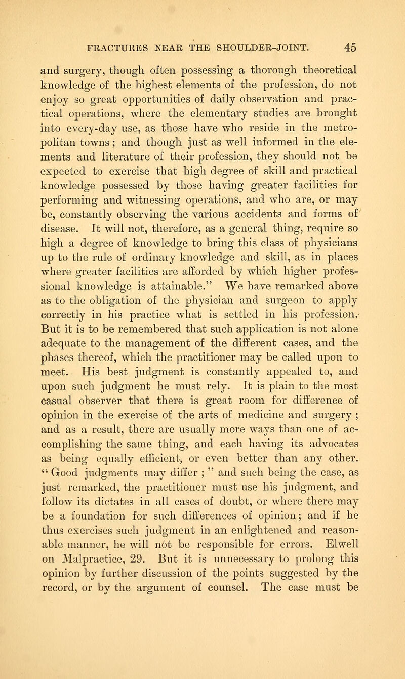 and surgerj^ though often possessing a thorough theoretical knowledge of the highest elements of the profession, do not enjoy so great opportunities of daily observation and prac- tical operations, where the elementary studies are brought into every-day use, as those have who reside in the metro- politan towns; and though just as well informed in the ele- ments and literature of their profession, they should not be expected to exercise that high degree of skill and practical knowledge possessed by those having greater facilities for performing and witnessing operations, and who are, or may be, constantly observing the various accidents and forms of disease. It will not, therefore, as a general thing, require so high a degree of knowledge to bring this class of physicians up to the rule of ordinary knowledge and skill, as in places where greater facilities are afforded by which higher profes- sional knowledge is attainable. We have remarked above as to the obligation of the physician and surgeon to apply correctly in his practice what is settled in his profession.- But it is to be remembered that such application is not alone adequate to the management of the different cases, and the phases thereof, which the practitioner may be called upon to meet. His best judgment is constantly appealed to, and upon such judgment he must rely. It is plain to the most casual observer that there is great room for difference of opinion in the exercise of the arts of medicine and surgery ; and as a result, there are usually more ways than one of ac- complishing the same thing, and each having its advocates as being equally efficient, or even better than any other. Good judgments may differ ; and such being the case, as just remarked, the practitioner must use his judgment, and follow its dictates in all cases of doubt, or where there may be a foundation for such differences of opinion; and if he thus exercises such judgment in an enlightened and reason- able manner, he will not be responsible for errors. Elwell on Malpractice, 29. But it is unnecessary to prolong this opinion by further discussion of the points suggested by the record, or by the argument of counsel. The case must be