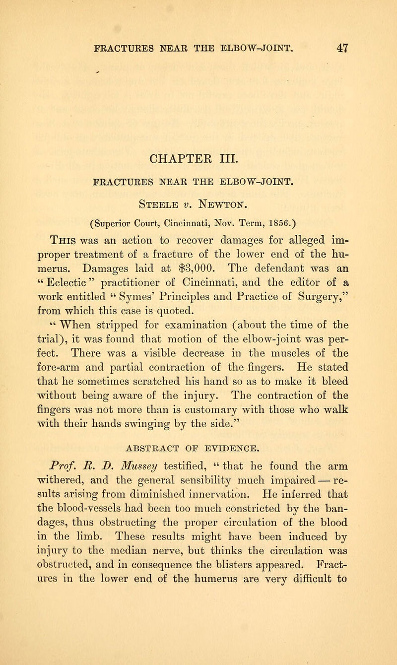 CHAPTER III. peactures near the elbow-joint. Steele v. Newton. (Superior Court, Cincinnati, Nov. Terra, 1856.) This was an action to recover damages for alleged im- proper treatment of a fracture of the lower end of the hu- merus. Damages laid at $3,000. The defendant was an Eclectic practitioner of Cincinnati, and the editor of a work entitled Symes' Principles and Practice of Surgery, from which this case is quoted. When stripped for examination (about the time of the trial), it was found that motion of the elbow-joint was per- fect. There was a visible decrease in the muscles of the fore-arm and partial contraction of the fingers. He stated that he sometimes scratched his hand so as to make it bleed without being aware of the injury. The contraction of the fingers was not more than is customary with those who walk with their hands swinging by the side. ABSTRACT OF EVIDENCE. Prof. R. D. Mussey testified, that he found the arm withered, and the general sensibility much impaired — re- sults arising from diminished innervation. He inferred that the blood-vessels had been too much constricted by the ban- dages, thus obstructing the proper circulation of the blood in the limb. These results might have been induced by injury to the median nerve, but thinks the circulation was obstructed, and in consequence the blisters appeared. Fract- ures in the lower end of the humerus are very difficult to