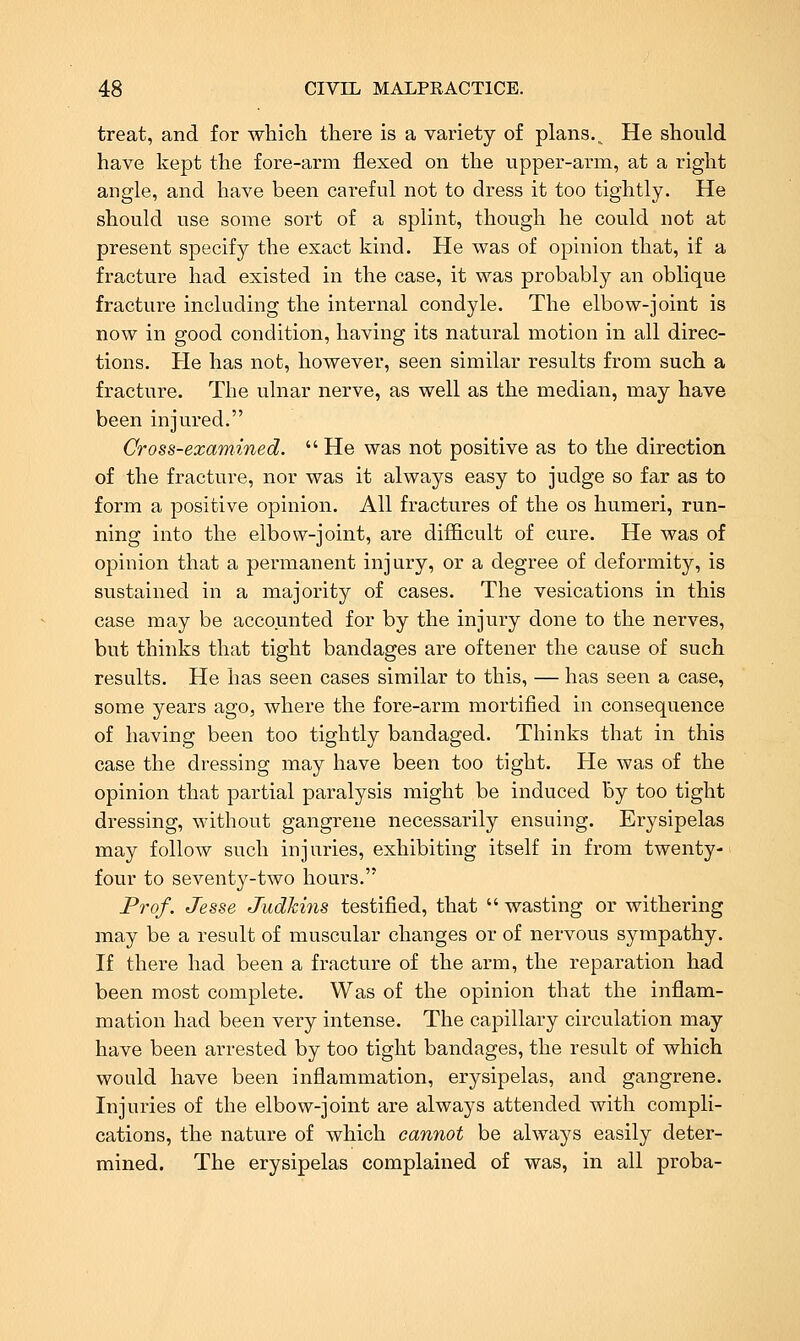 treat, and for which there is a variety of plans.. He should have kept the fore-arm flexed on the upper-arm, at a right angle, and have been careful not to dress it too tightly. He should use some sort of a splint, though he could not at present specify the exact kind. He was of opinion that, if a fracture had existed in the case, it was probably an oblique fracture including the internal condyle. The elbow-joint is now in good condition, having its natural motion in all direc- tions. He has not, however, seen similar results from such a fracture. The ulnar nerve, as well as the median, may have been injured. Cross-examined. He was not positive as to the direction of the fracture, nor was it always easy to judge so far as to form a positive opinion. All fractures of the os humeri, run- ning into the elbow-joint, are difficult of cure. He was of opinion that a permanent injury, or a degree of deformity, is sustained in a majority of cases. The vesications in this case may be accounted for by the injury done to the nerves, but thinks that tight bandages are oftener the cause of such results. He has seen cases similar to this, — has seen a case, some years ago, where the fore-arm mortified in consequence of having been too tightly bandaged. Thinks that in this case the dressing may have been too tight. He was of the opinion that partial paralysis might be induced by too tight dressing, without gangrene necessarily ensuing. Erysipelas may follow such injuries, exhibiting itself in from twenty- four to seventy-two hours. Prof. Jesse Judki7is testified, that  wasting or withering may be a result of muscular changes or of nervous sympathy. If there had been a fracture of the arm, the reparation had been most complete. Was of the opinion that the inflam- mation had been very intense. The capillary circulation may have been arrested by too tight bandages, the result of which would have been inflammation, erysipelas, and gangrene. Injuries of the elbow-joint are always attended with compli- cations, the nature of which cannot be always easily deter- mined. The erysipelas complained of was, in all proba-